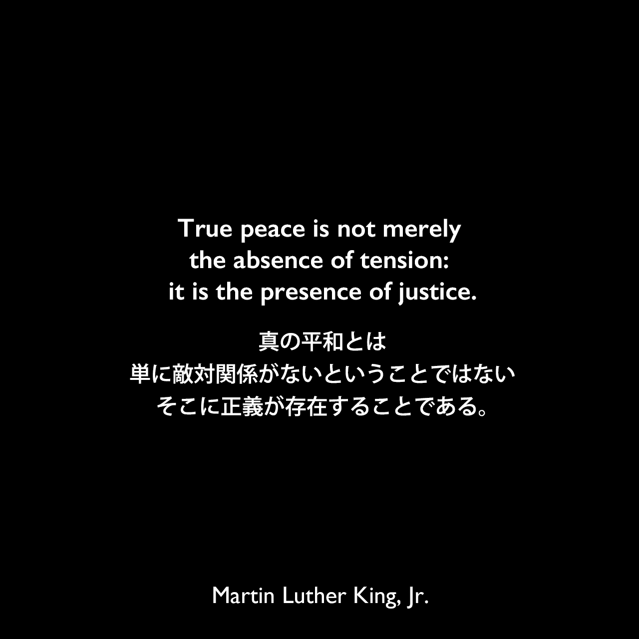 True peace is not merely the absence of tension: it is the presence of justice.真の平和とは、単に敵対関係がないということではない、そこに正義が存在することである。Martin Luther King, Jr.