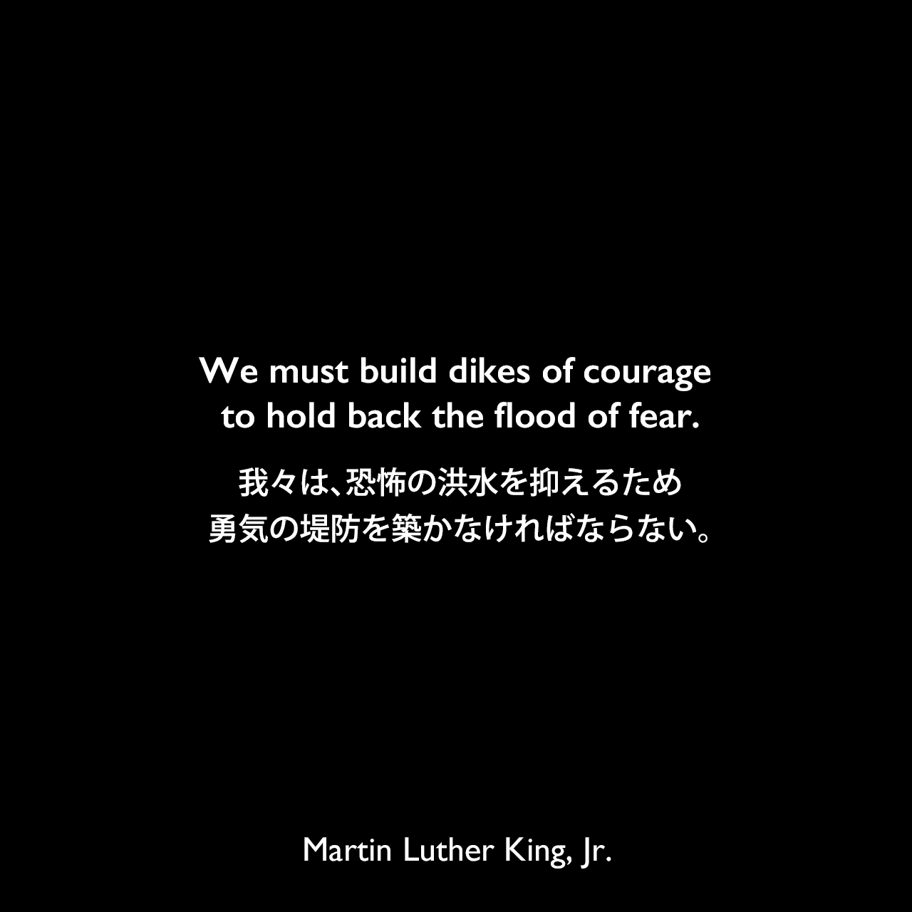 We must build dikes of courage to hold back the flood of fear.我々は、恐怖の洪水を抑えるため勇気の堤防を築かなければならない。Martin Luther King, Jr.