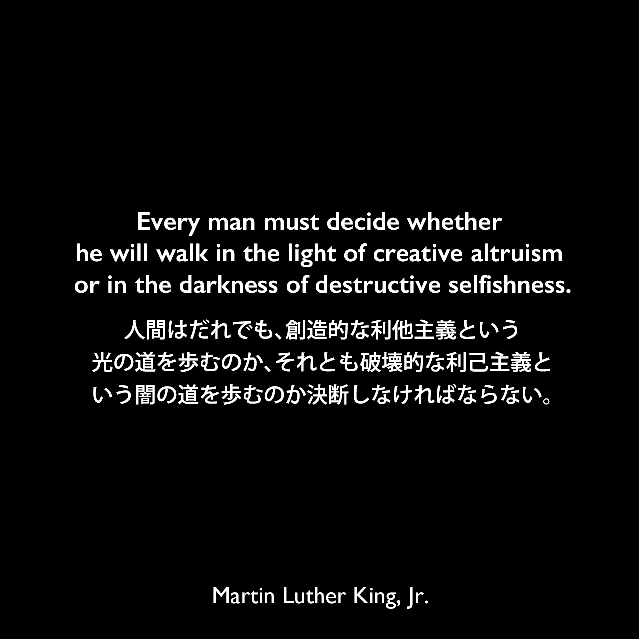 Every man must decide whether he will walk in the light of creative altruism or in the darkness of destructive selfishness.人間はだれでも、創造的な利他主義という光の道を歩むのか、それとも破壊的な利己主義という闇の道を歩むのか決断しなければならない。- 1957年の説教「Conquering Self-centeredness」よりMartin Luther King, Jr.