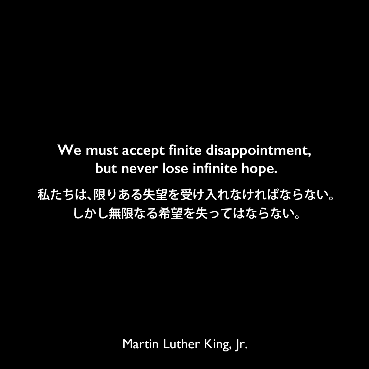 We must accept finite disappointment, but never lose infinite hope.私たちは、限りある失望を受け入れなければならない。しかし無限なる希望を失ってはならない。Martin Luther King, Jr.