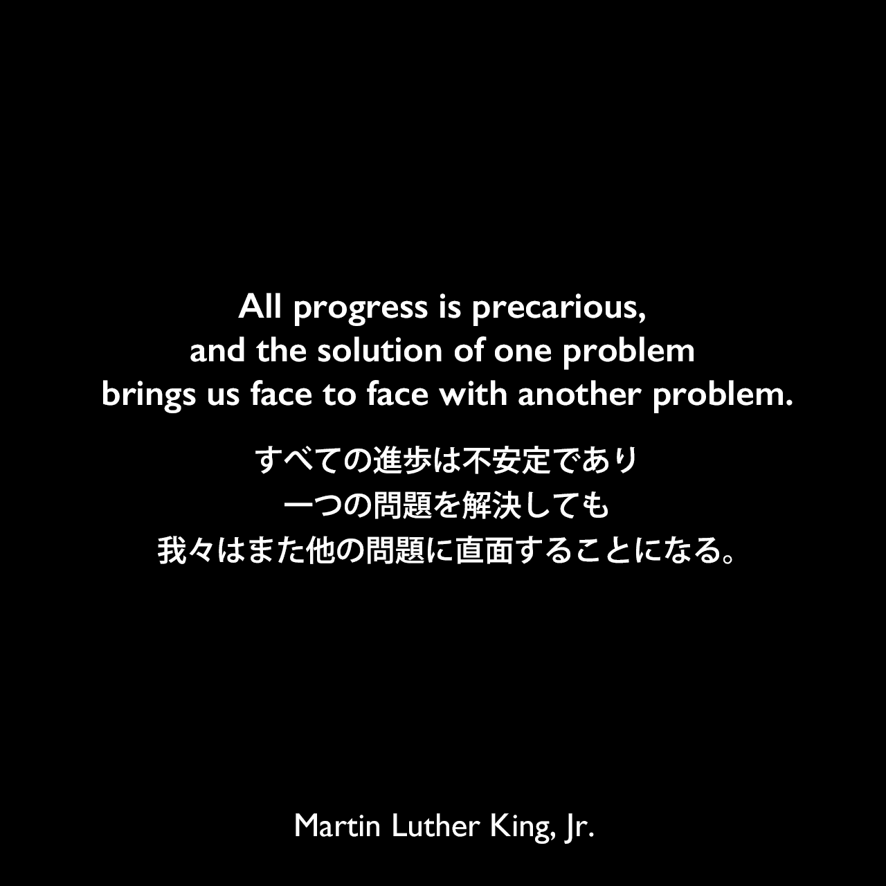 All progress is precarious, and the solution of one problem brings us face to face with another problem.すべての進歩は不安定であり、一つの問題を解決しても、我々はまた他の問題に直面することになる。Martin Luther King, Jr.