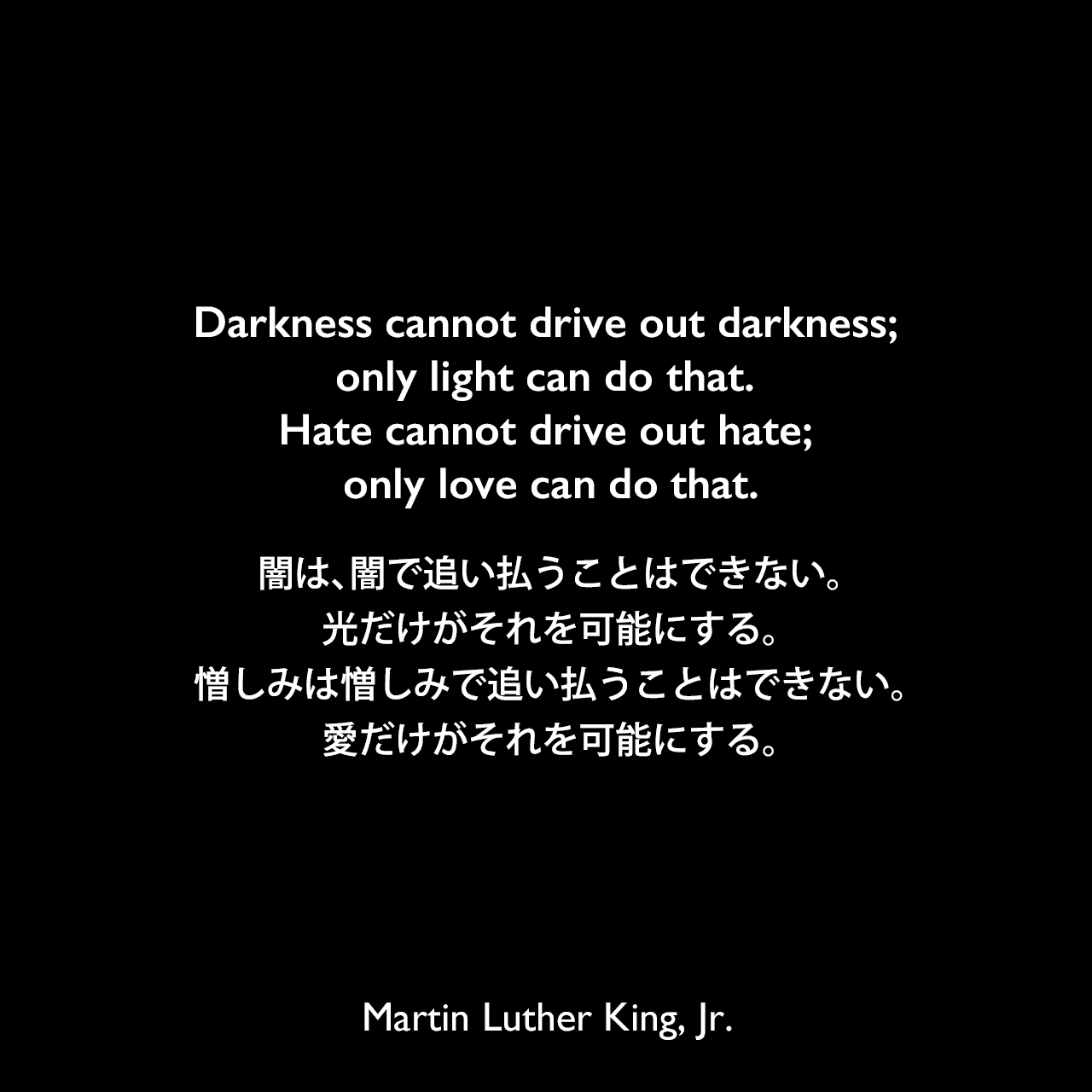 Darkness cannot drive out darkness; only light can do that. Hate cannot drive out hate; only love can do that.闇は、闇で追い払うことはできない。光だけがそれを可能にする。憎しみは憎しみで追い払うことはできない。愛だけがそれを可能にする。