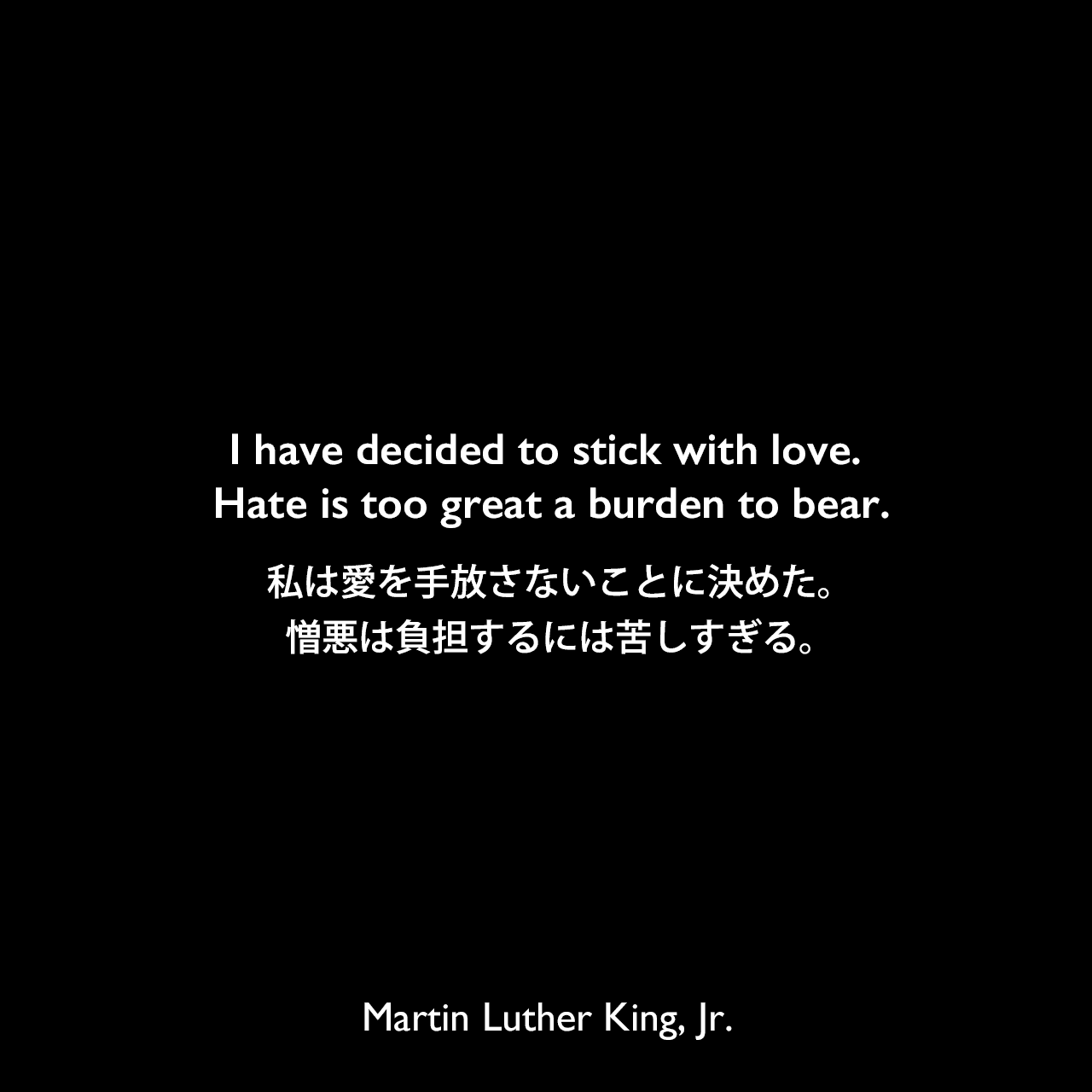 I have decided to stick with love. Hate is too great a burden to bear.私は愛を手放さないことに決めた。憎悪は負担するには苦しすぎる。- 1965年の説教「The American Dream 」よりMartin Luther King, Jr.