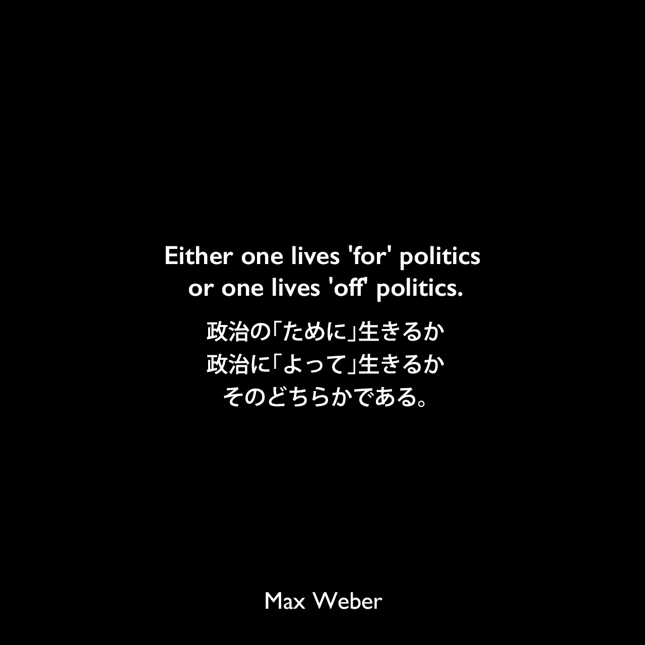 Either one lives 'for' politics or one lives 'off' politics.政治の「ために」生きるか、政治に「よって」生きるか、そのどちらかである。Max Weber