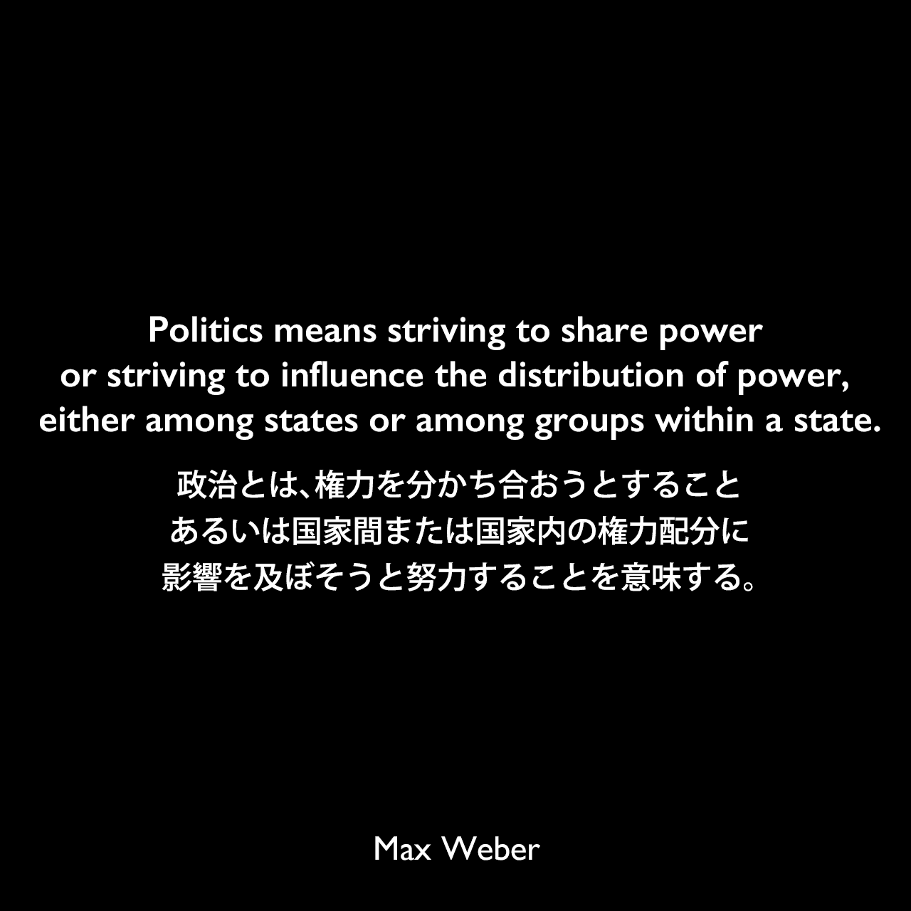 Politics means striving to share power or striving to influence the distribution of power, either among states or among groups within a state.政治とは、権力を分かち合おうとすること、あるいは国家間または国家内の権力配分に影響を及ぼそうと努力することを意味する。Max Weber