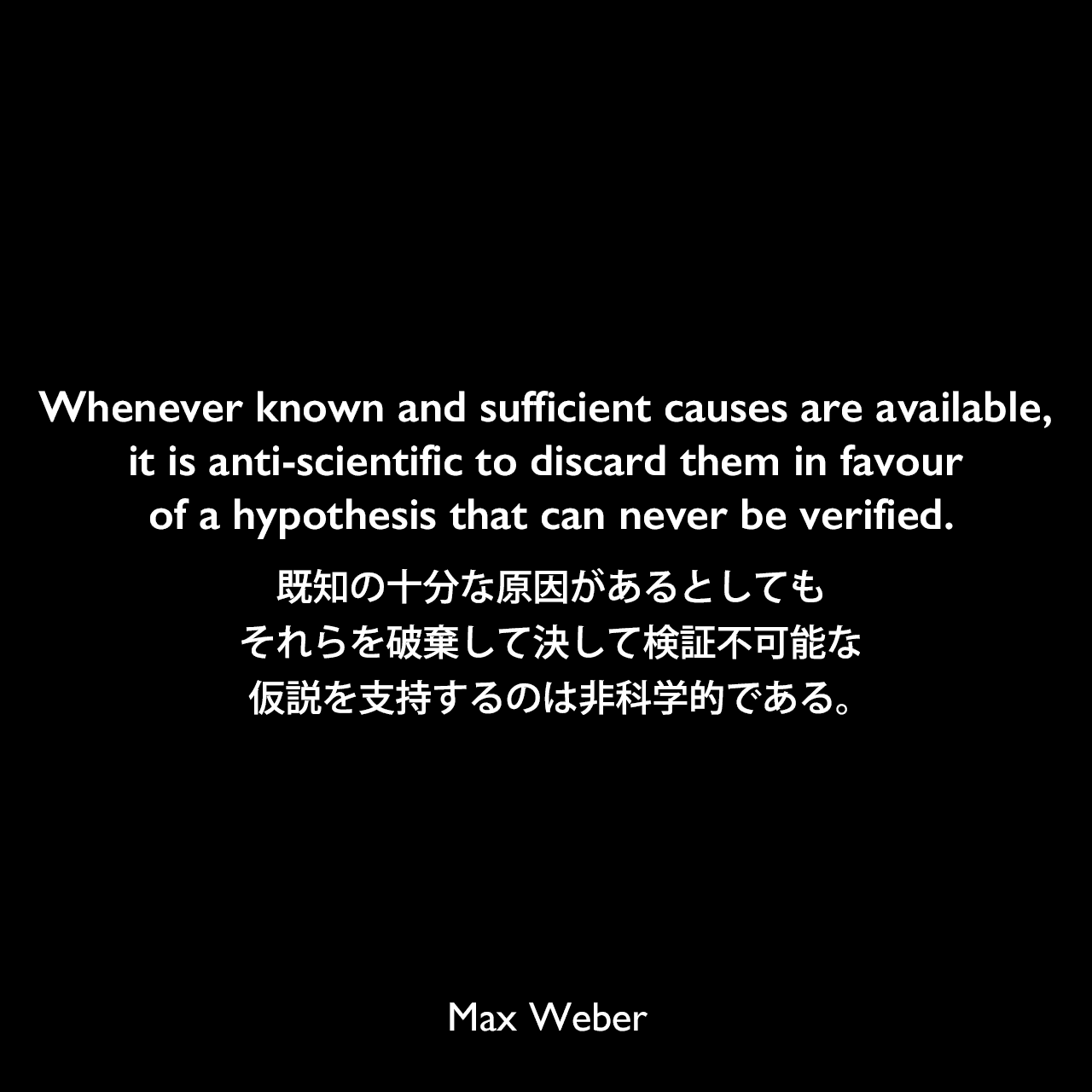 Whenever known and sufficient causes are available, it is anti-scientific to discard them in favour of a hypothesis that can never be verified.既知の十分な原因があるとしても、それらを破棄して決して検証不可能な仮説を支持するのは非科学的である。Max Weber