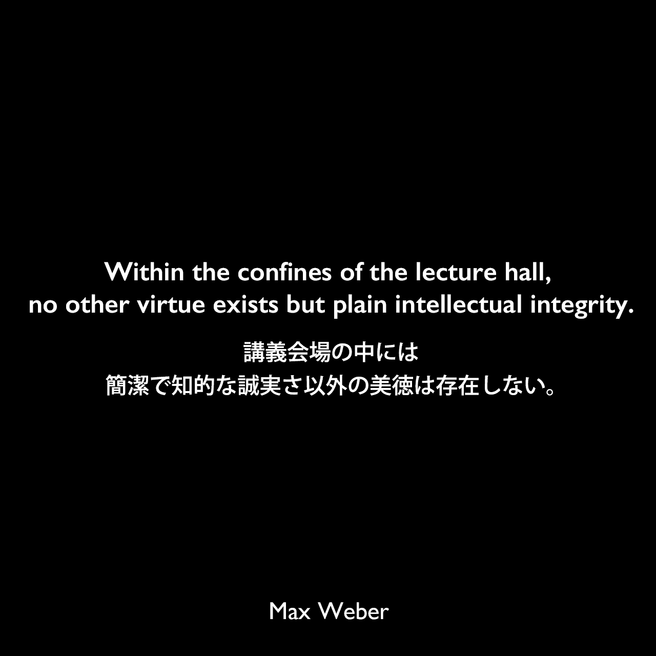 Within the confines of the lecture hall, no other virtue exists but plain intellectual integrity.講義会場の中には、簡潔で知的な誠実さ以外の美徳は存在しない。Max Weber