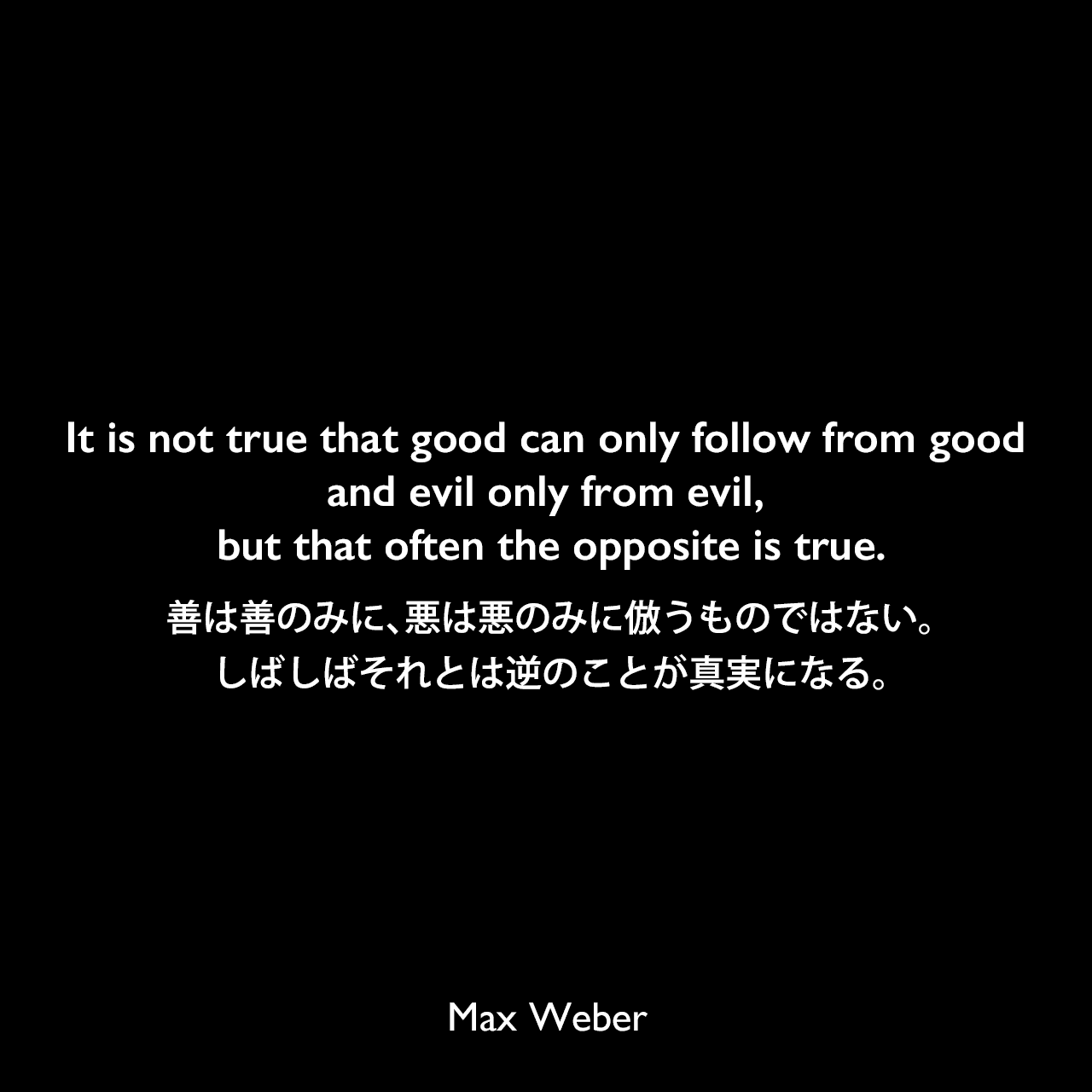 It is not true that good can only follow from good and evil only from evil, but that often the opposite is true.善は善のみに、悪は悪のみに倣うものではない。しばしばそれとは逆のことが真実になる。Max Weber