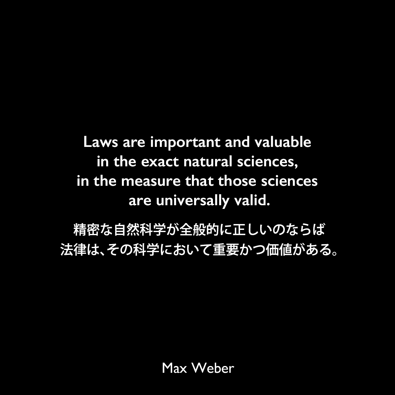 Laws are important and valuable in the exact natural sciences, in the measure that those sciences are universally valid.精密な自然科学が全般的に正しいのならば、法律は、その科学において重要かつ価値がある。Max Weber