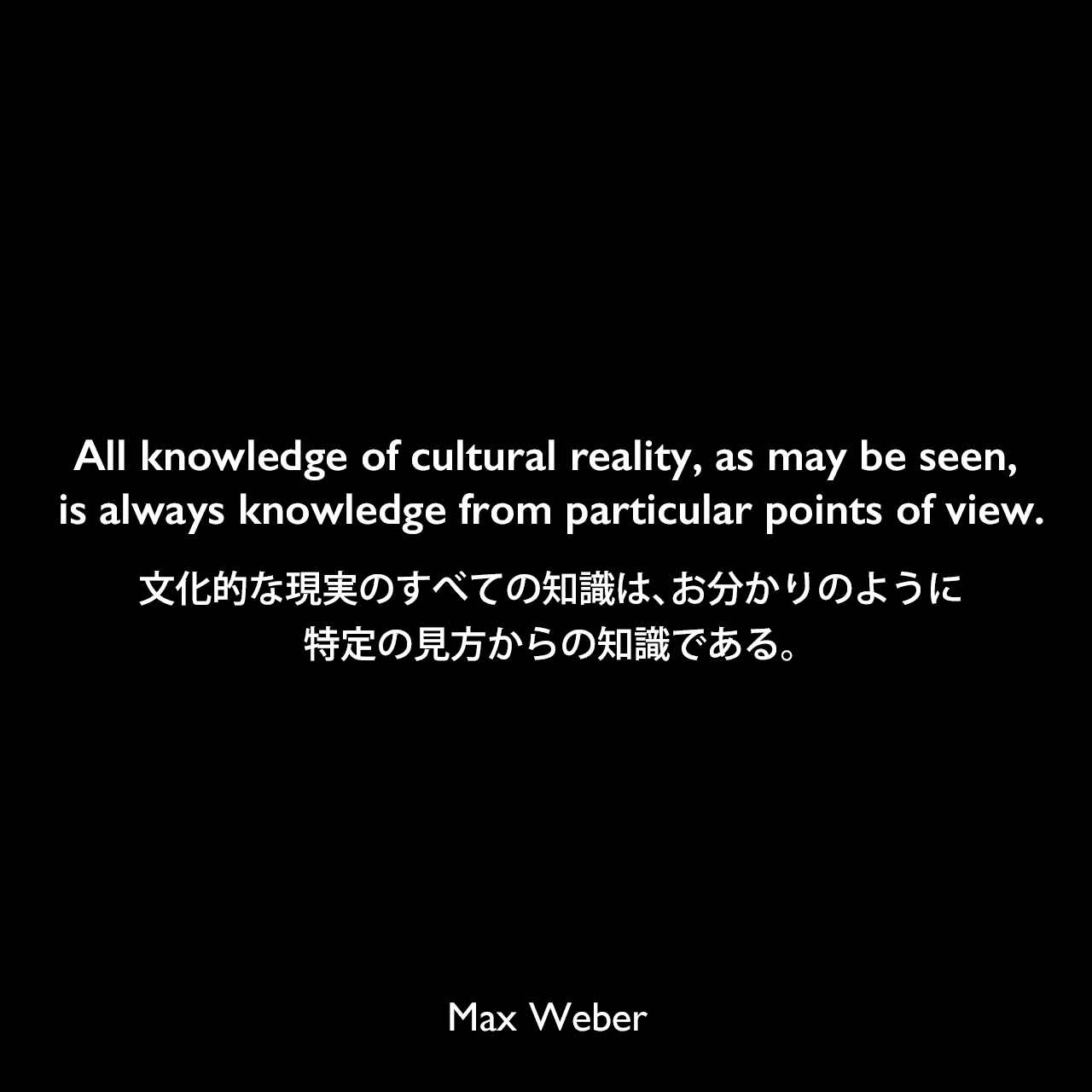 All knowledge of cultural reality, as may be seen, is always knowledge from particular points of view.文化的な現実のすべての知識は、お分かりのように、特定の見方からの知識である。Max Weber