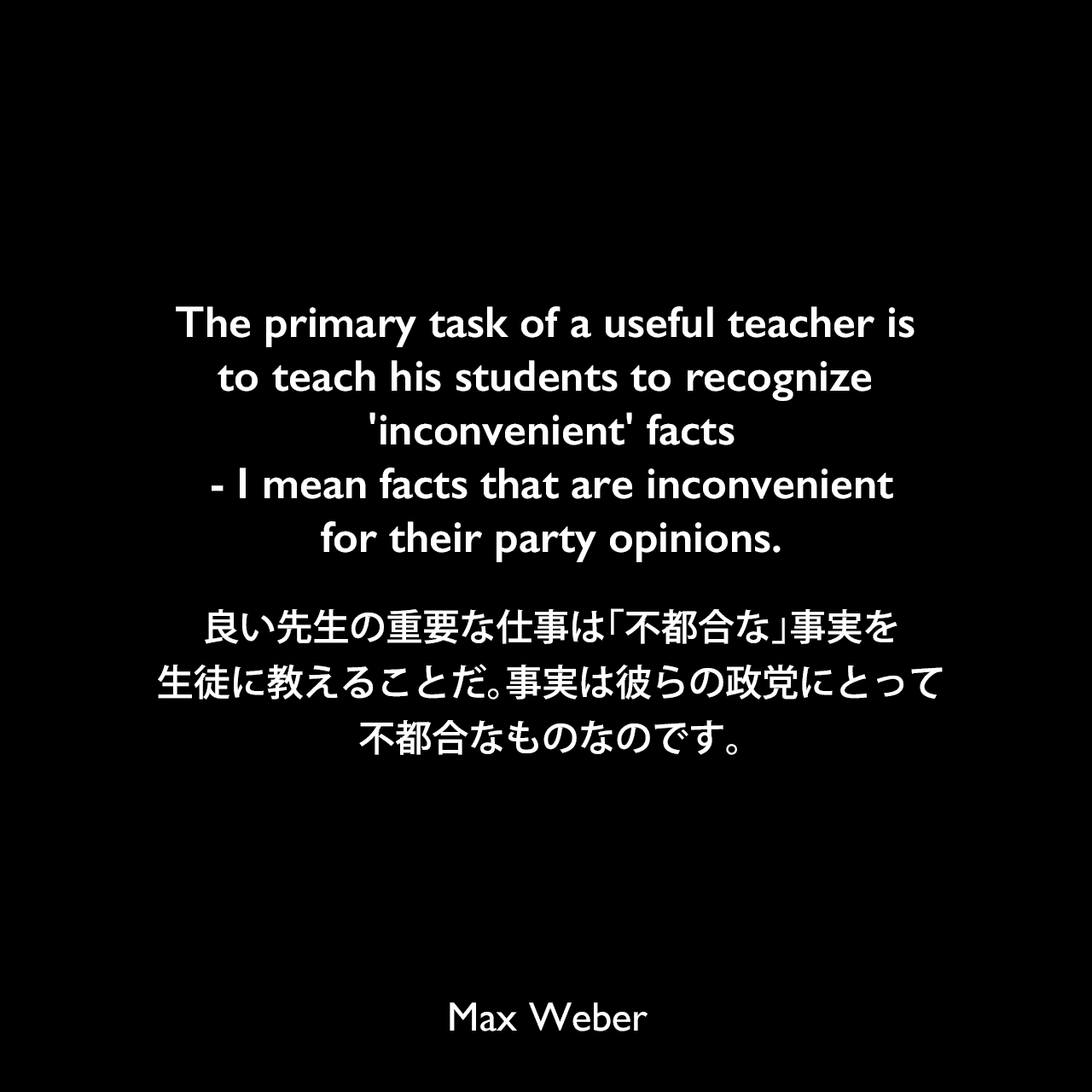 The primary task of a useful teacher is to teach his students to recognize 'inconvenient' facts - I mean facts that are inconvenient for their party opinions.良い先生の重要な仕事は「不都合な」事実を生徒に教えることだ。事実は彼らの政党にとって不都合なものなのです。Max Weber