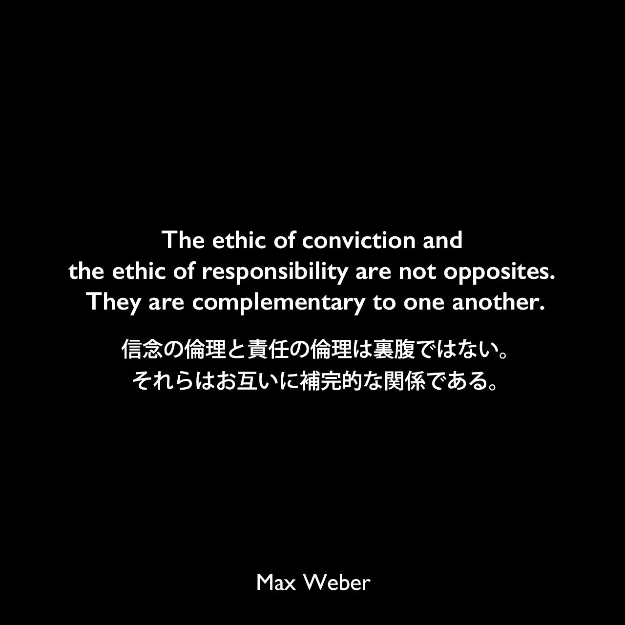 The ethic of conviction and the ethic of responsibility are not opposites. They are complementary to one another.信念の倫理と責任の倫理は裏腹ではない。それらはお互いに補完的な関係である。Max Weber