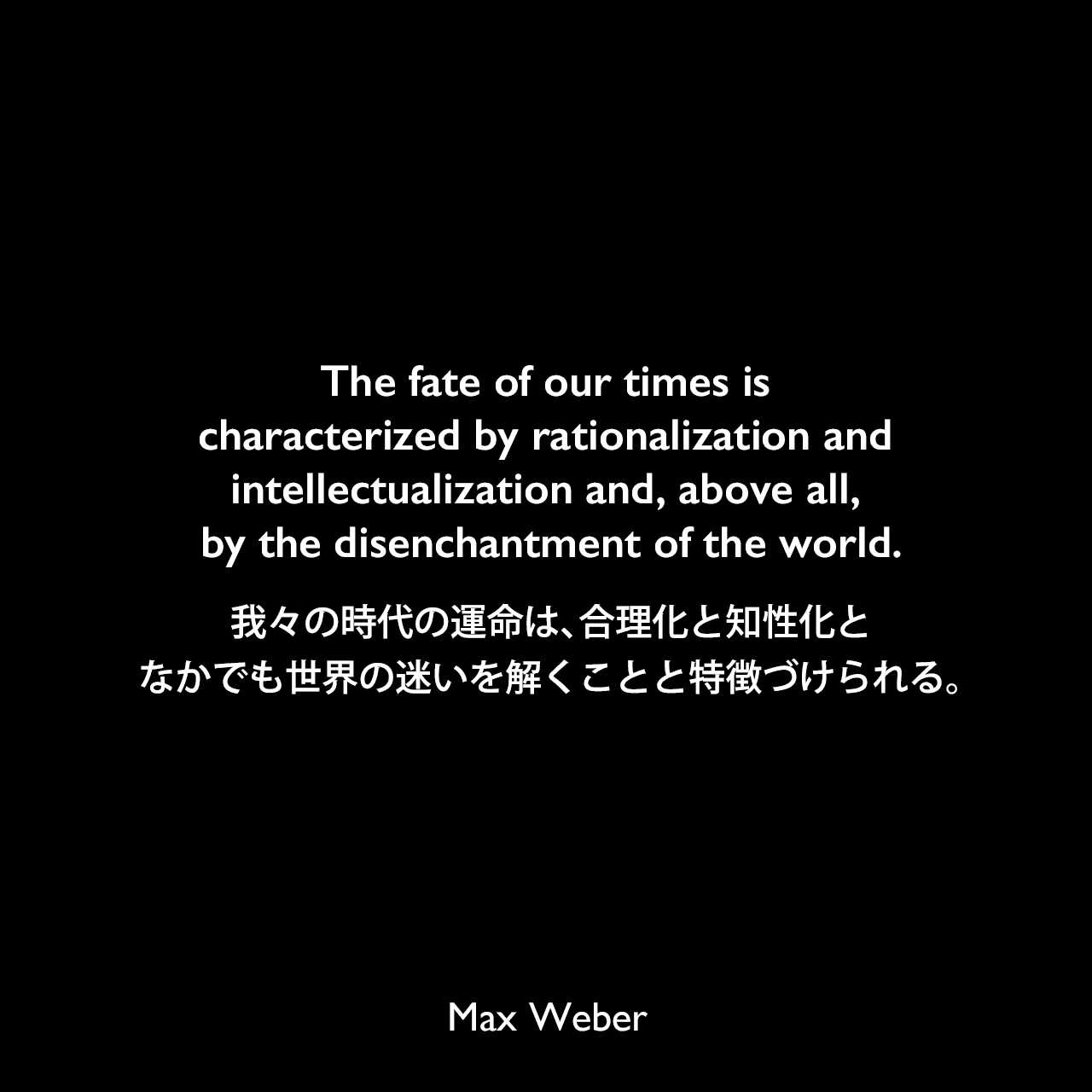 The fate of our times is characterized by rationalization and intellectualization and, above all, by the disenchantment of the world.我々の時代の運命は、合理化と知性化と、なかでも世界の迷いを解くことと特徴づけられる。Max Weber