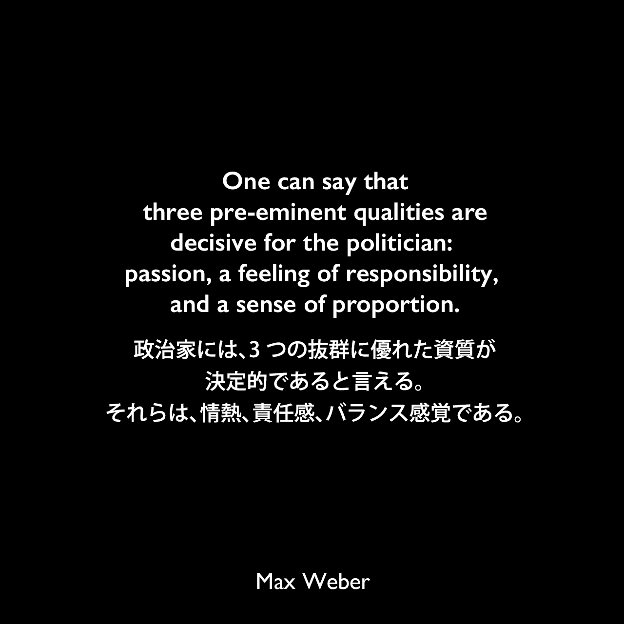 One can say that three pre-eminent qualities are decisive for the politician: passion, a feeling of responsibility, and a sense of proportion.政治家には、3つの抜群に優れた資質が決定的であると言える。それらは、情熱、責任感、バランス感覚である。Max Weber