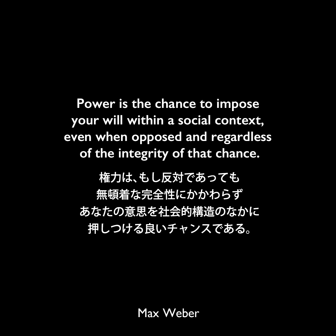 Power is the chance to impose your will within a social context, even when opposed and regardless of the integrity of that chance.権力は、もし反対であっても、無頓着な完全性にかかわらず、あなたの意思を社会的構造のなかに押しつける良いチャンスである。Max Weber