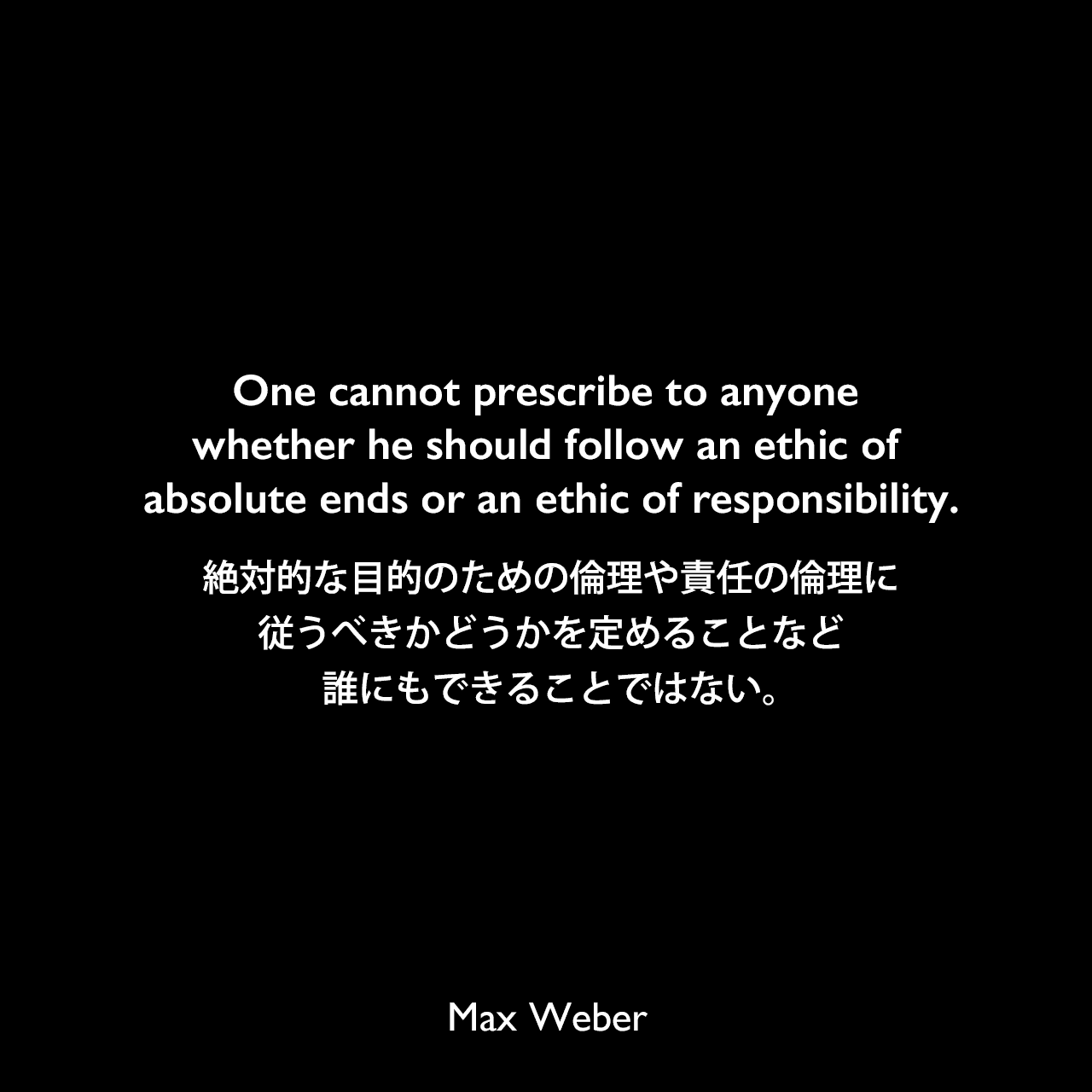 One cannot prescribe to anyone whether he should follow an ethic of absolute ends or an ethic of responsibility.絶対的な目的のための倫理や責任の倫理に従うべきかどうかを定めることなど、誰にもできることではない。Max Weber