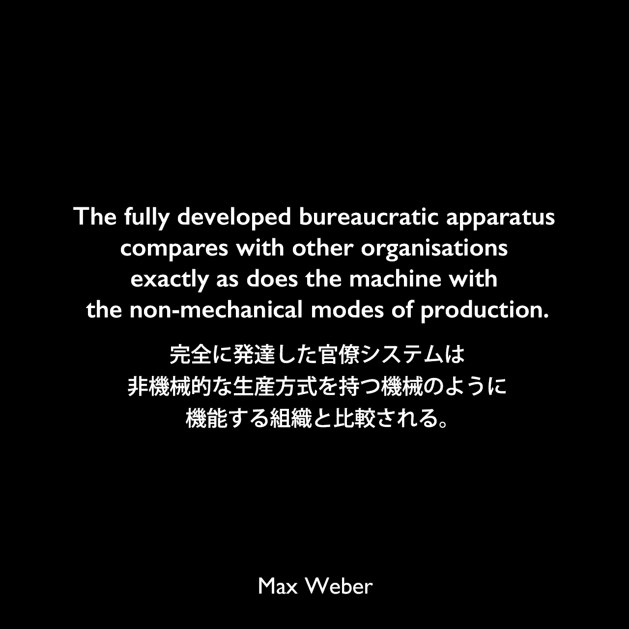 The fully developed bureaucratic apparatus compares with other organisations exactly as does the machine with the non-mechanical modes of production.完全に発達した官僚システムは、非機械的な生産方式を持つ機械のように機能する組織と比較される。Max Weber
