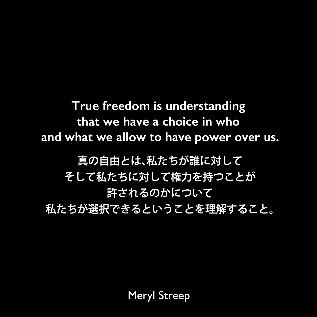 True freedom is understanding that we have a choice in who and what we allow to have power over us.真の自由とは、私たちが誰に対して、そして私たちに対して権力を持つことが許されるのかについて私たちが選択できるということを理解すること。Meryl Streep
