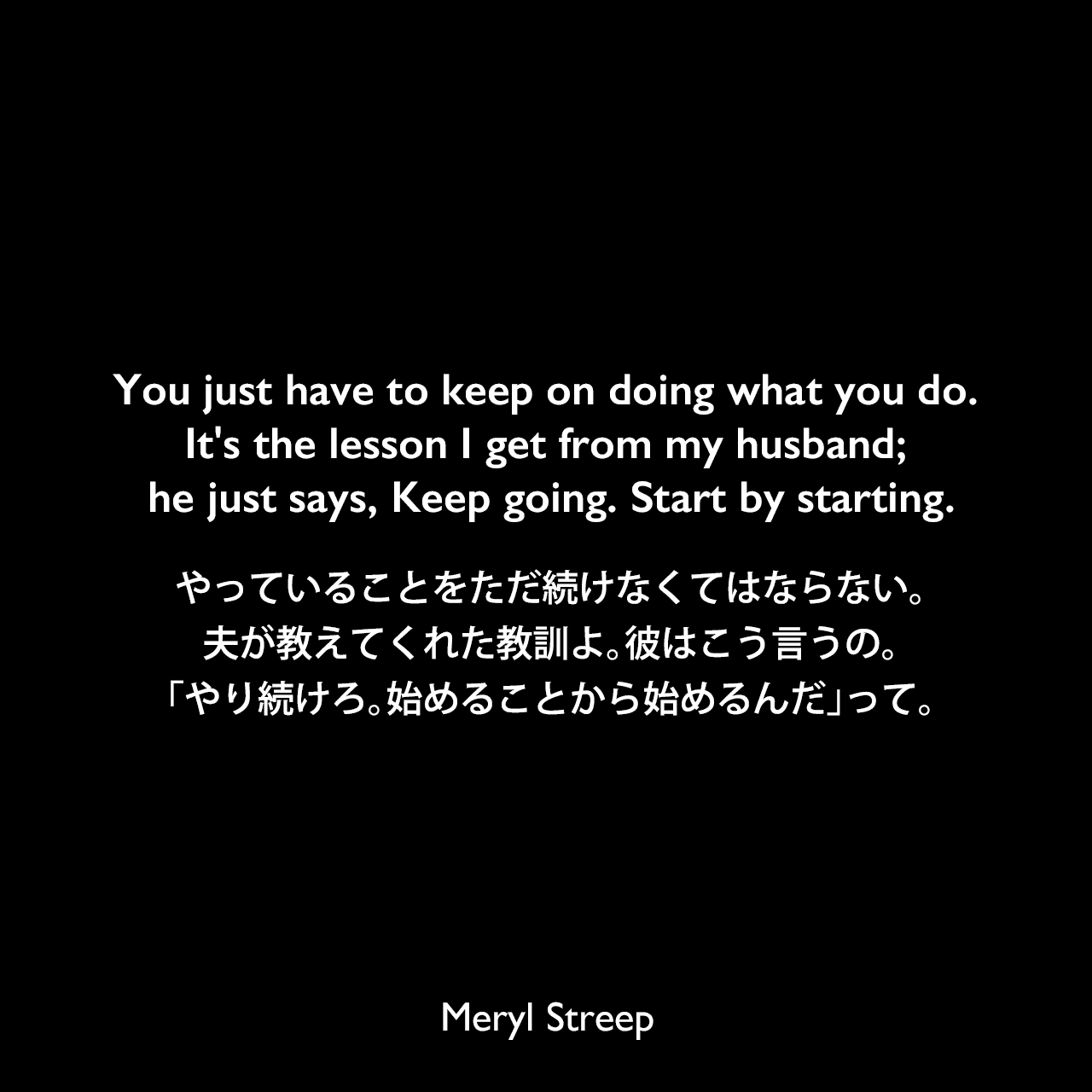 You just have to keep on doing what you do. It's the lesson I get from my husband; he just says, Keep going. Start by starting.やっていることをただ続けなくてはならない。夫が教えてくれた教訓よ。彼はこう言うの。「やり続けろ。始めることから始めるんだ」って。Meryl Streep