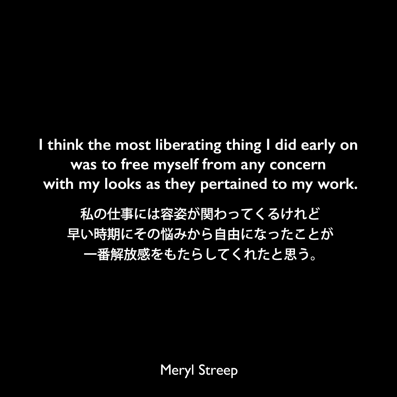 I think the most liberating thing I did early on was to free myself from any concern with my looks as they pertained to my work.私の仕事には容姿が関わってくるけれど、早い時期にその悩みから自由になったことが一番解放感をもたらしてくれたと思う。Meryl Streep