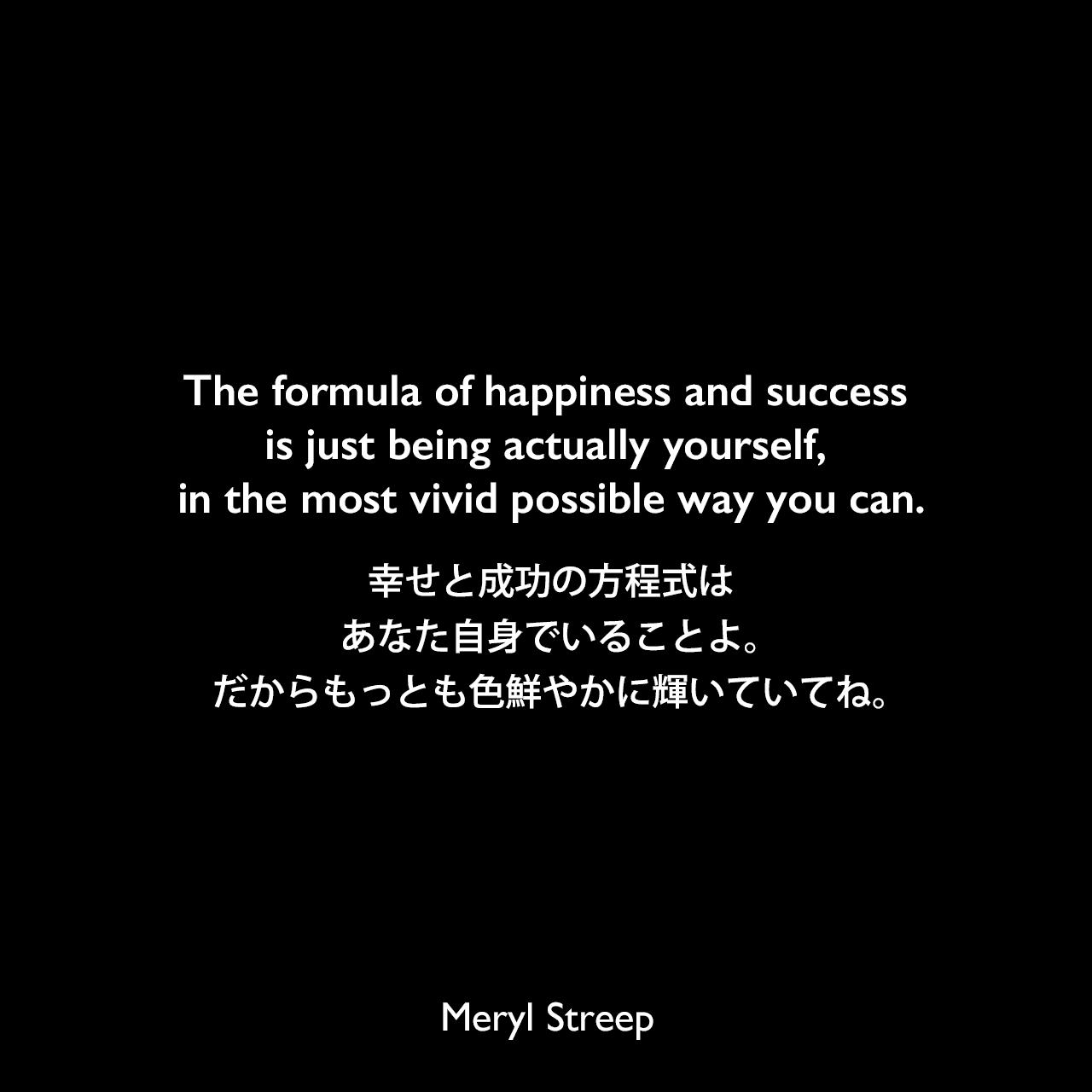 The formula of happiness and success is just being actually yourself, in the most vivid possible way you can.幸せと成功の方程式は、あなた自身でいることよ。だからもっとも色鮮やかに輝いていてね。Meryl Streep