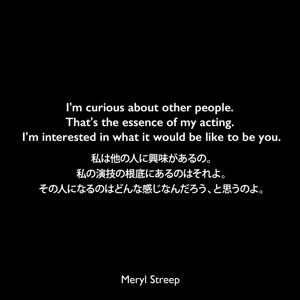 I'm curious about other people. That's the essence of my acting. I'm interested in what it would be like to be you.私は他の人に興味があるの。私の演技の根底にあるのはそれよ。その人になるのはどんな感じなんだろう、と思うのよ。Meryl Streep