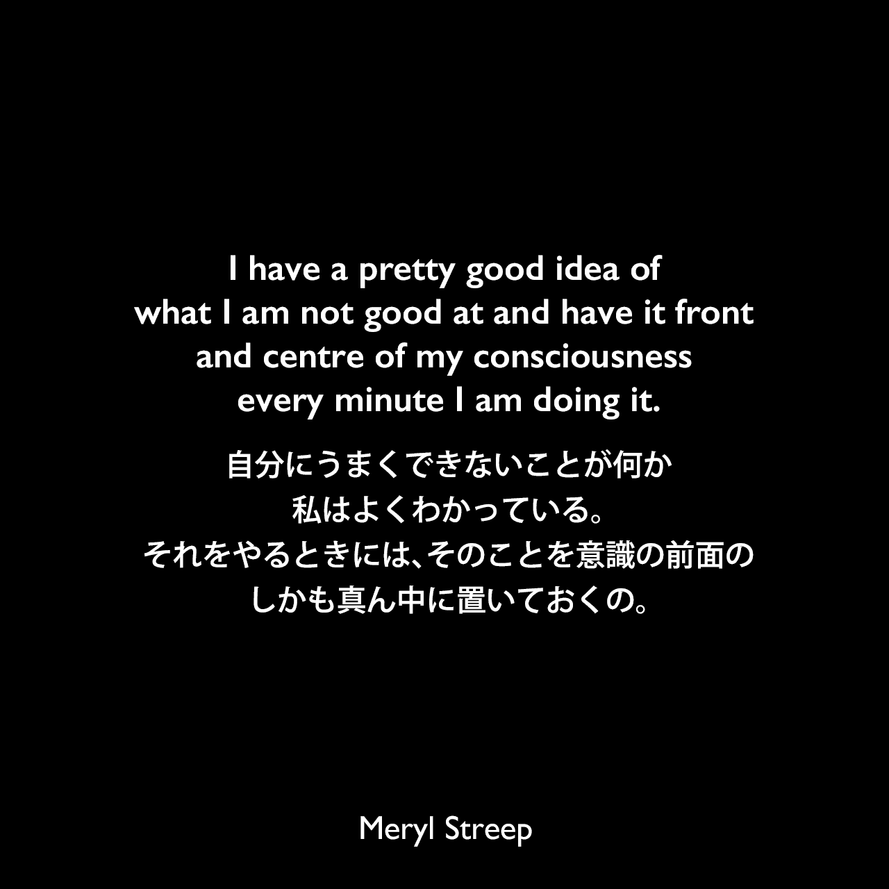 I have a pretty good idea of what I am not good at and have it front and centre of my consciousness every minute I am doing it.自分にうまくできないことが何か、私はよくわかっている。それをやるときには、そのことを意識の前面の、しかも真ん中に置いておくの。Meryl Streep