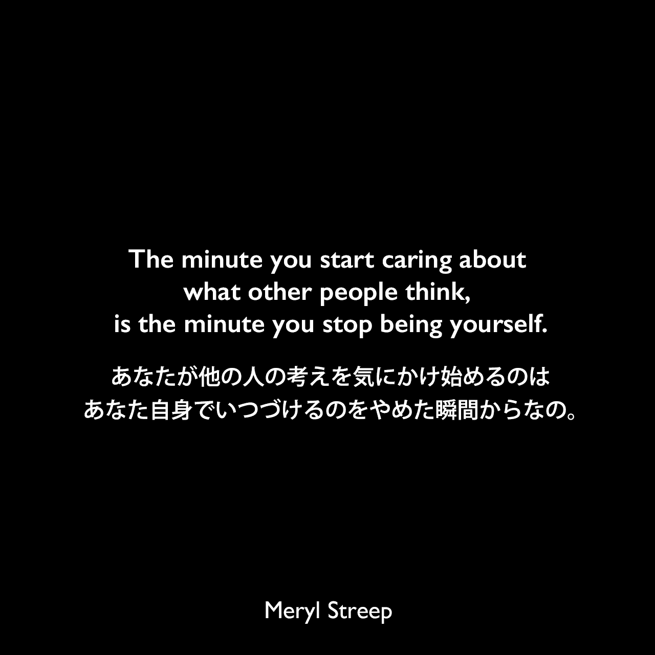 The minute you start caring about what other people think, is the minute you stop being yourself.あなたが他の人の考えを気にかけ始めるのは、あなた自身でいつづけるのをやめた瞬間からなの。Meryl Streep