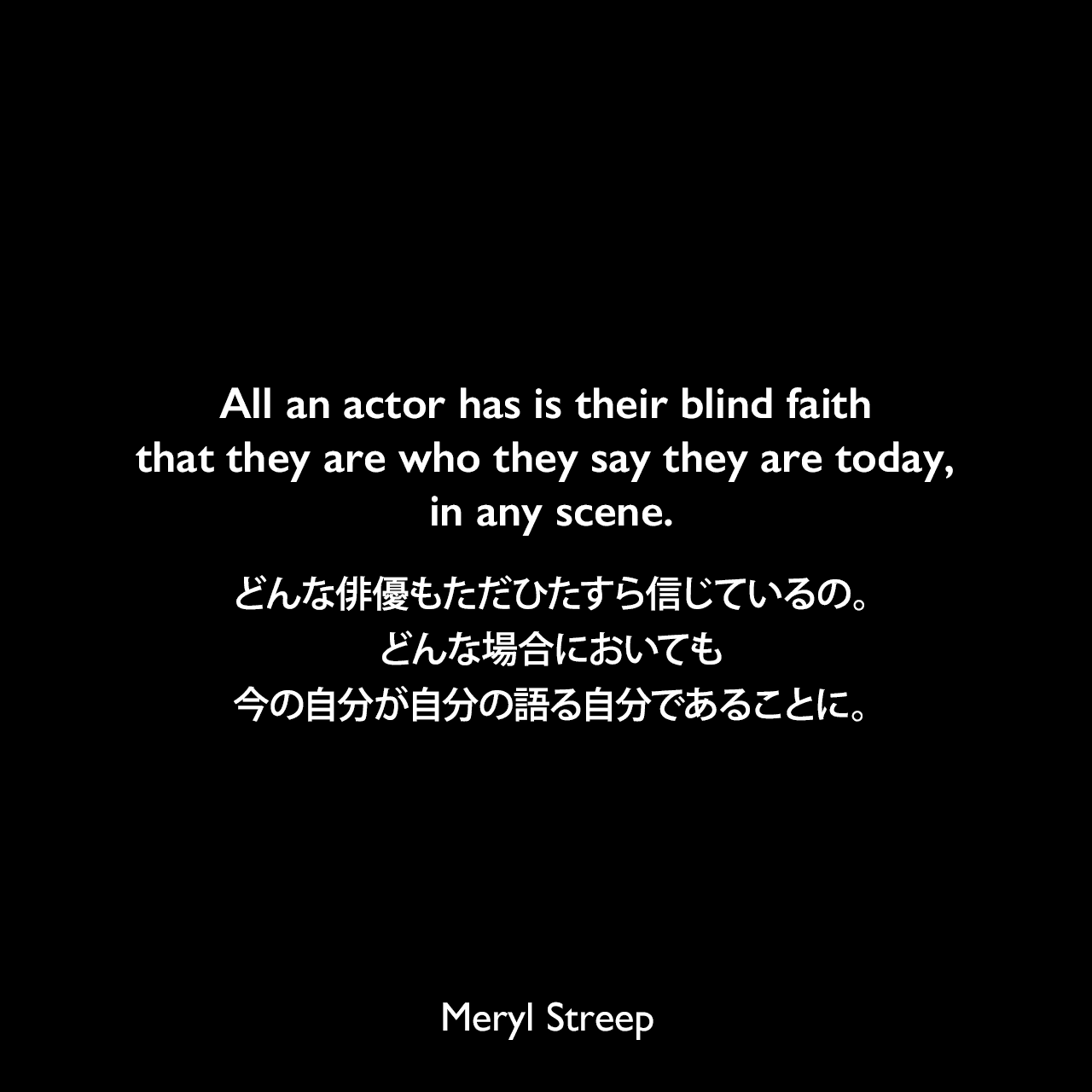 All an actor has is their blind faith that they are who they say they are today, in any scene.どんな俳優もただひたすら信じているの。どんな場合においても、今の自分が自分の語る自分であることに。Meryl Streep