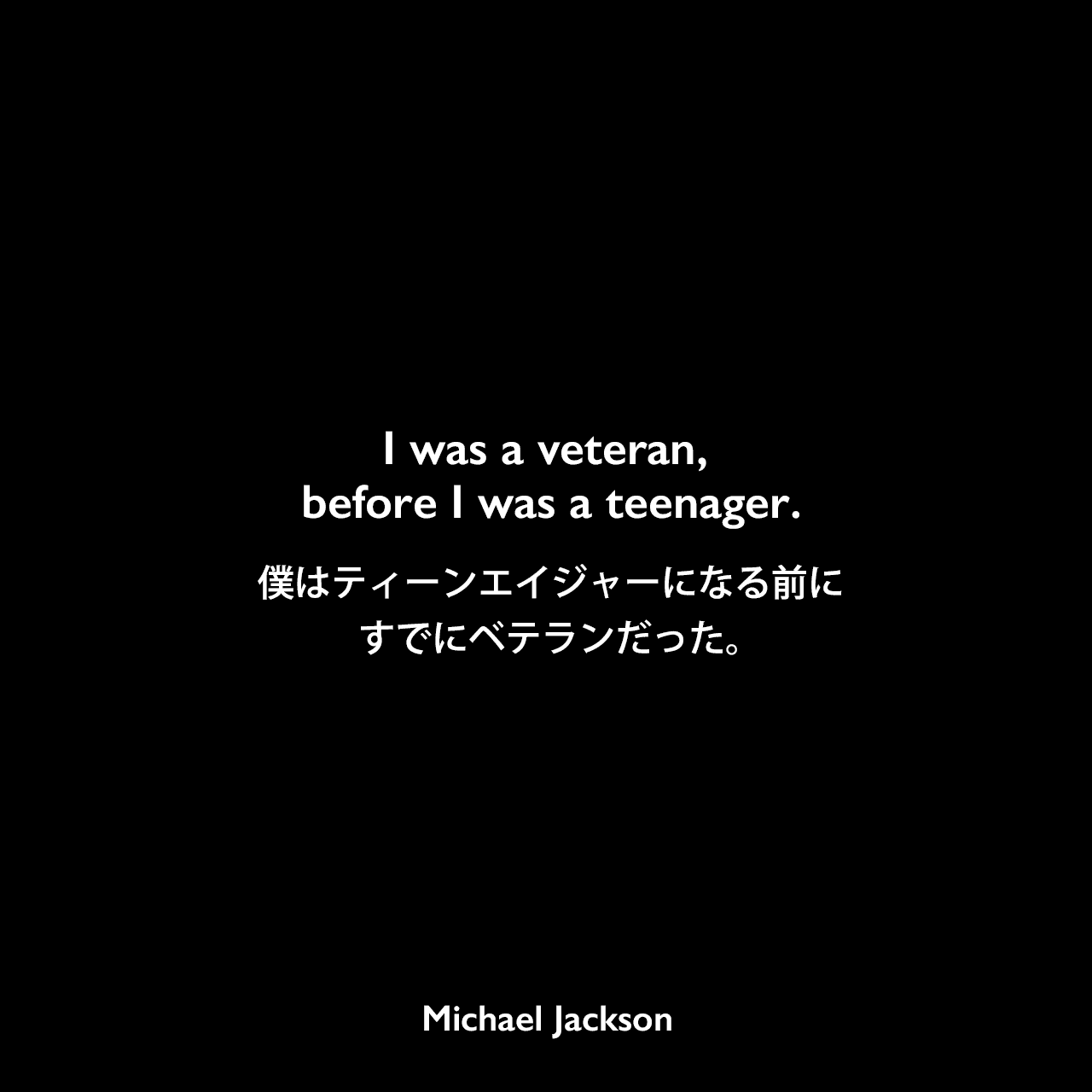 I was a veteran, before I was a teenager.僕はティーンエイジャーになる前にすでにベテランだった。Michael Jackson