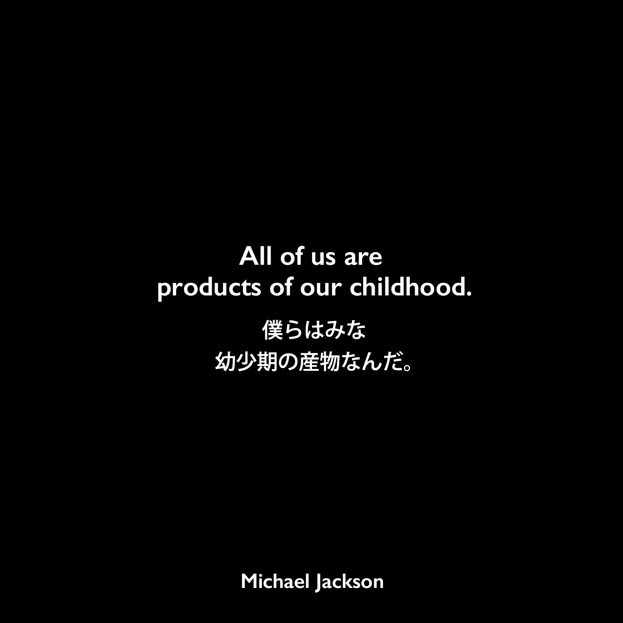 All of us are products of our childhood.僕らはみな幼少期の産物なんだ。Michael Jackson