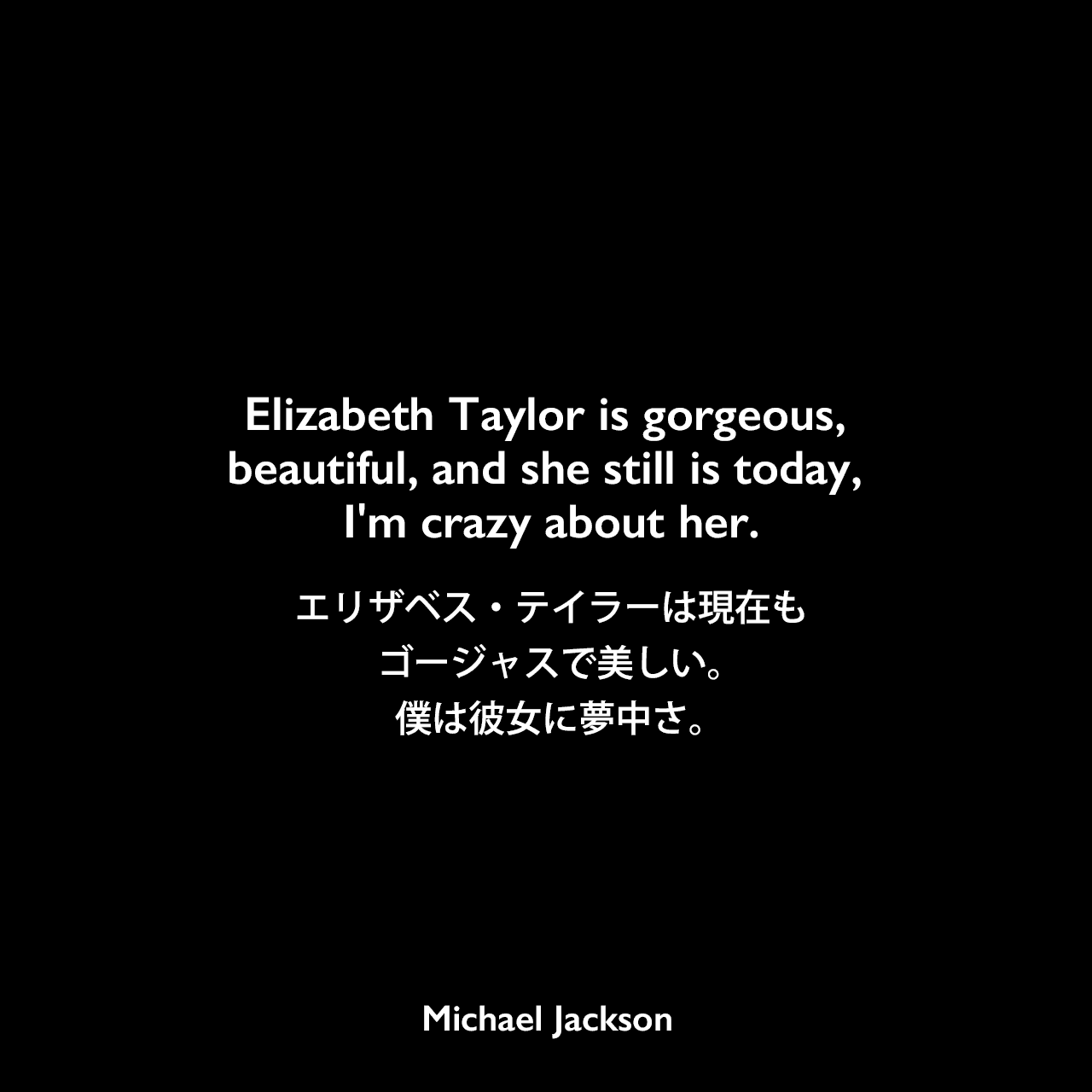 Elizabeth Taylor is gorgeous, beautiful, and she still is today, I'm crazy about her.エリザベス・テイラーは現在もゴージャスで、美しい。僕は彼女に夢中さ。Michael Jackson