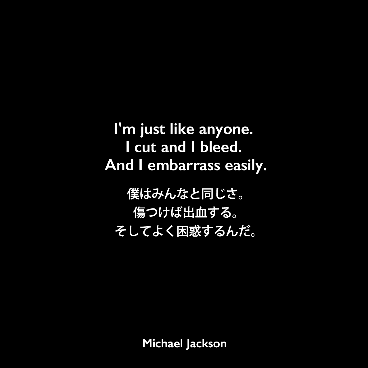I'm just like anyone. I cut and I bleed. And I embarrass easily.僕はみんなと同じさ。 傷つけば出血する。 そしてよく困惑するんだ。Michael Jackson