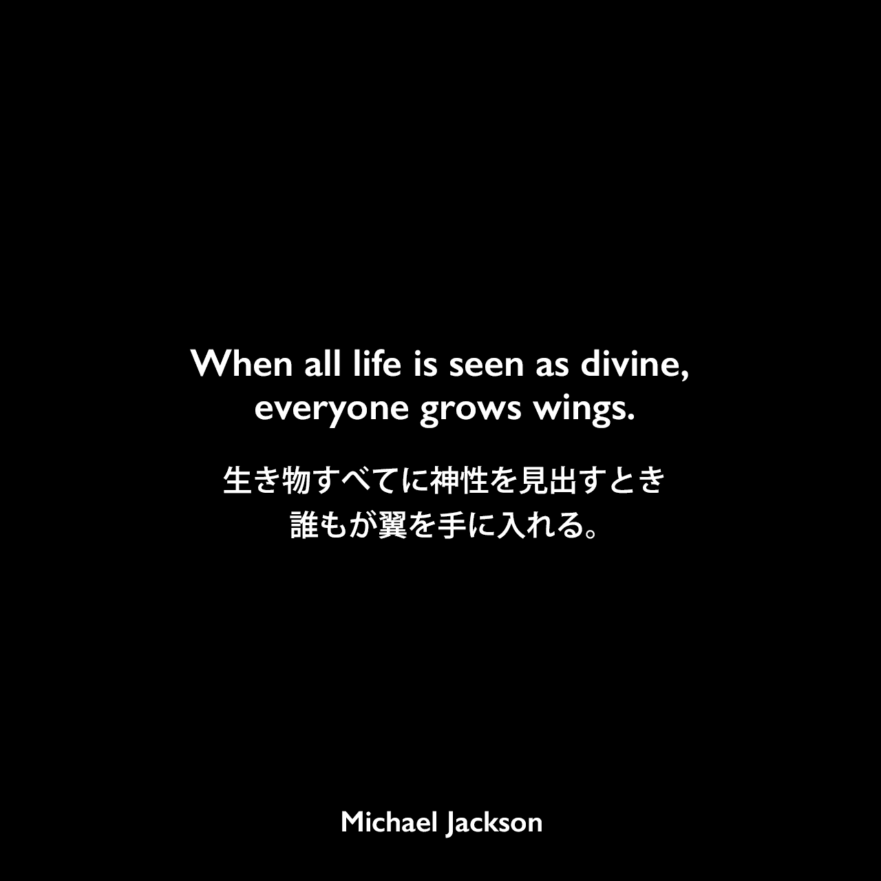 When all life is seen as divine, everyone grows wings.生き物すべてに神性を見出すとき、誰もが翼を手に入れる。Michael Jackson