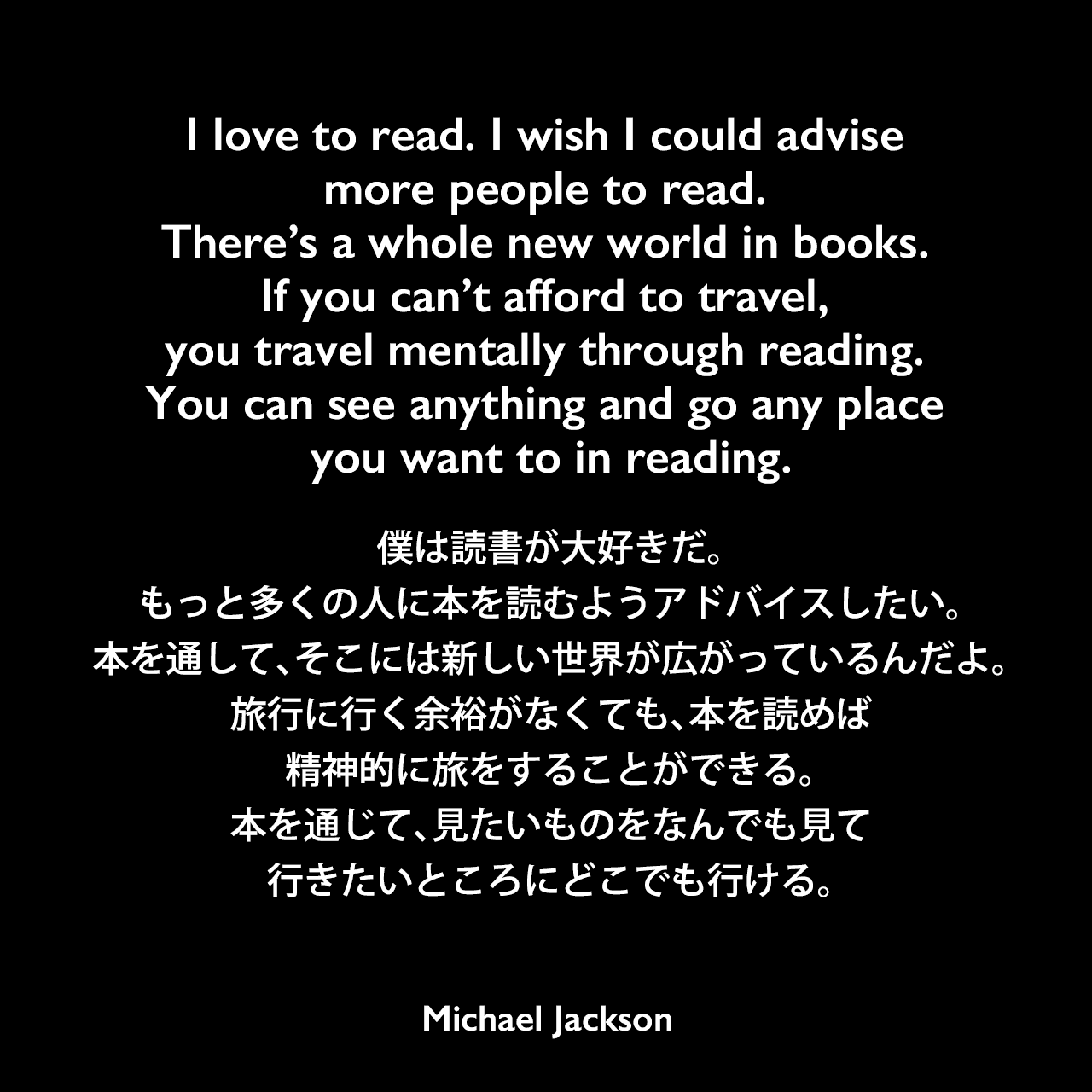 I love to read. I wish I could advise more people to read. There’s a whole new world in books. If you can’t afford to travel, you travel mentally through reading. You can see anything and go any place you want to in reading.僕は読書が大好きだ。もっと多くの人に本を読むようアドバイスしたい。本を通して、そこには新しい世界が広がっているんだよ。旅行に行く余裕がなくても、本を読めば精神的に旅をすることができる。本を通じて、見たいものをなんでも見て、行きたいところにどこでも行ける。Michael Jackson
