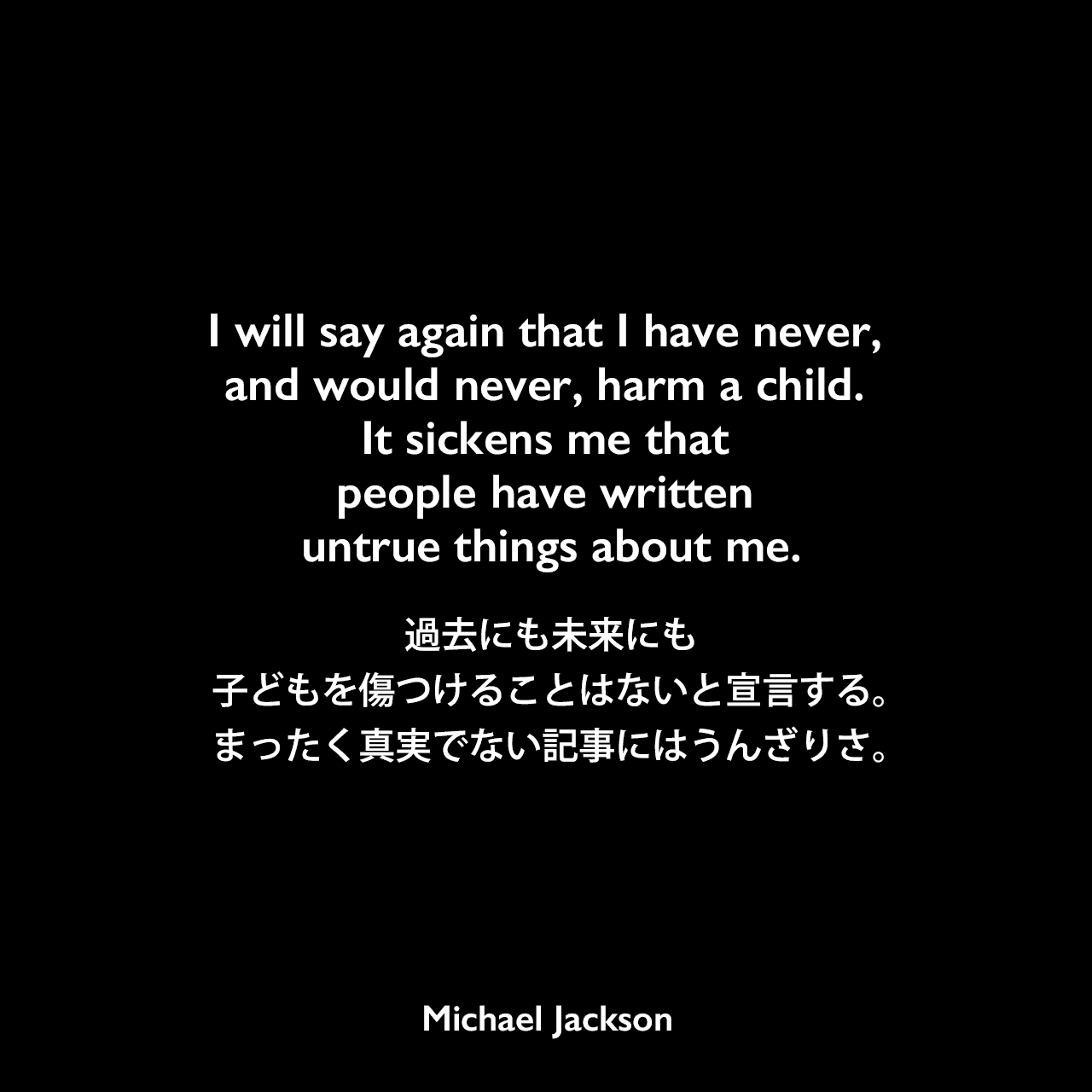 I will say again that I have never, and would never, harm a child. It sickens me that people have written untrue things about me.過去にも未来にも子どもを傷つけることはないと宣言する。まったく真実でない記事にはうんざりさ。Michael Jackson