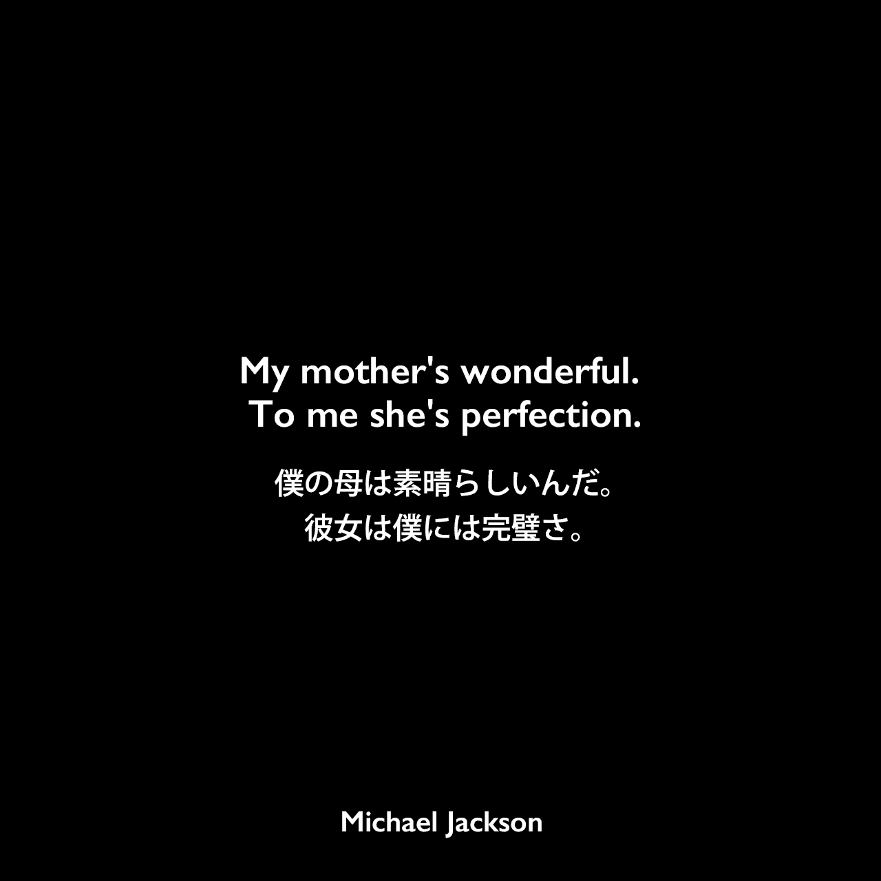 My mother's wonderful. To me she's perfection.僕の母は素晴らしいんだ。 彼女は僕には完璧さ。Michael Jackson