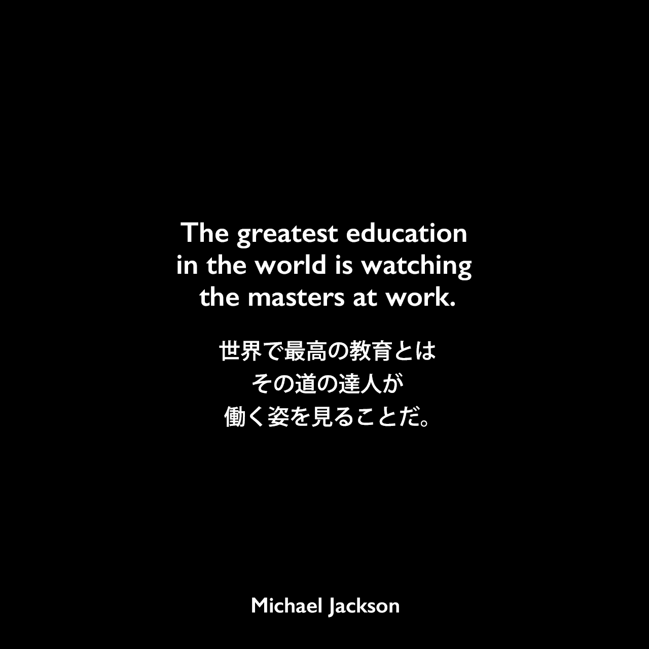 The greatest education in the world is watching the masters at work.世界で最高の教育とは、その道の達人が働く姿を見ることだ。Michael Jackson