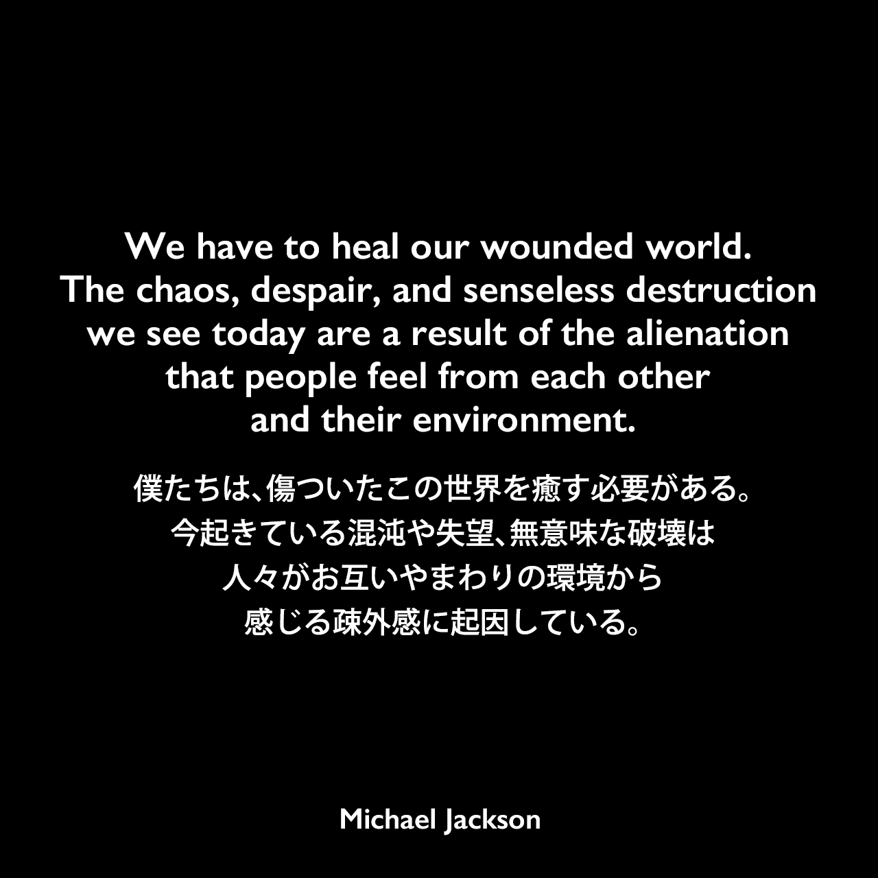 We have to heal our wounded world. The chaos, despair, and senseless destruction we see today are a result of the alienation that people feel from each other and their environment.僕たちは、傷ついたこの世界を癒す必要がある。今起きている混沌や失望、無意味な破壊は、人々がお互いやまわりの環境から感じる疎外感に起因している。Michael Jackson
