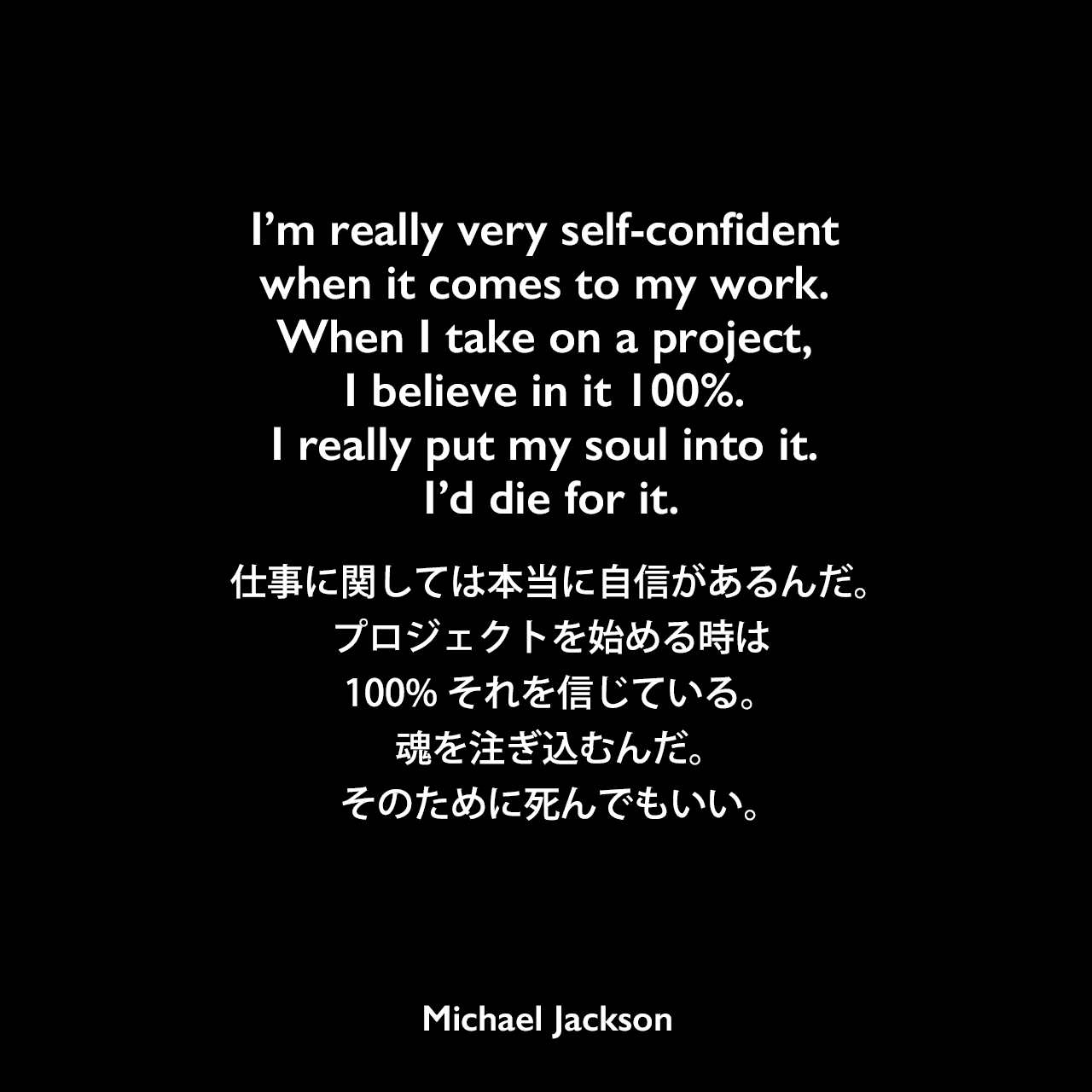 I’m really very self-confident when it comes to my work. When I take on a project, I believe in it 100%. I really put my soul into it. I’d die for it.仕事に関しては本当に自信があるんだ。プロジェクトを始める時は100%それを信じている。魂を注ぎ込むんだ。そのために死んでもいい。Michael Jackson