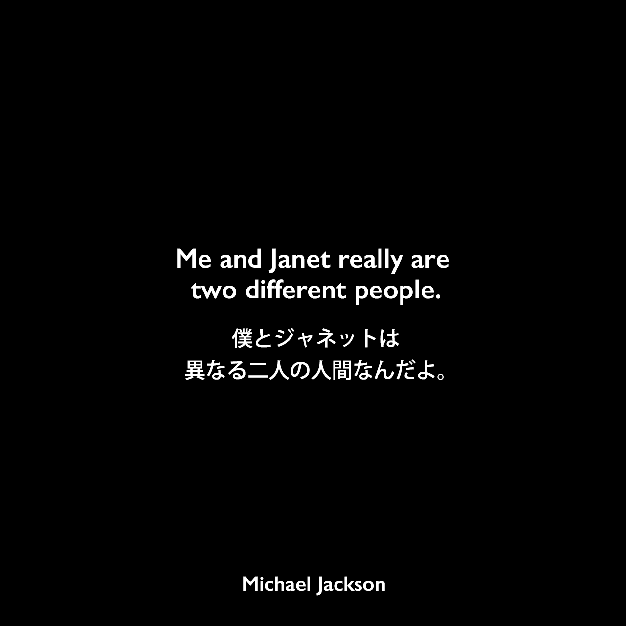 Me and Janet really are two different people.僕とジャネットは異なる二人の人間なんだよ。Michael Jackson