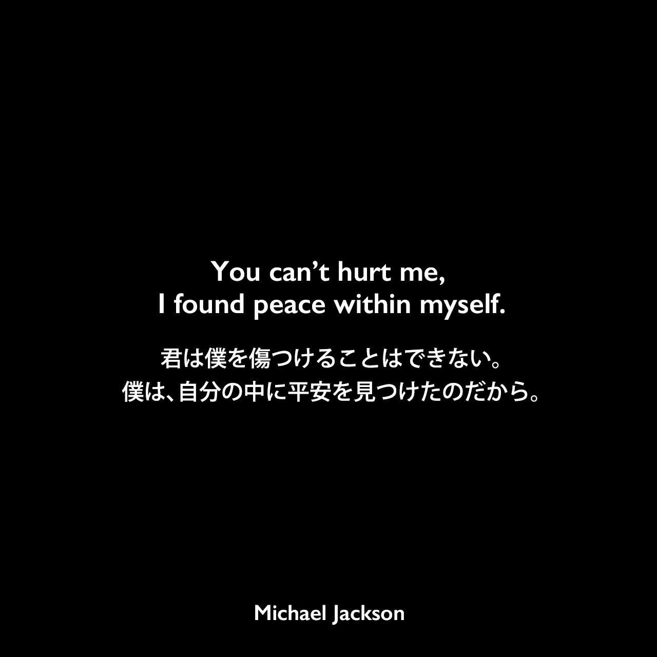 You can’t hurt me, I found peace within myself.君は僕を傷つけることはできない。僕は、自分の中に平安を見つけたのだから。Michael Jackson