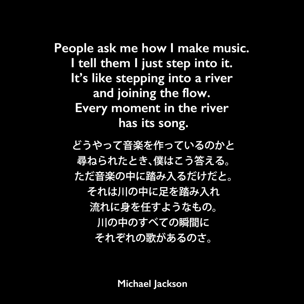 People ask me how I make music. I tell them I just step into it. It’s like stepping into a river and joining the flow. Every moment in the river has its song.どうやって音楽を作っているのかと尋ねられたとき、僕はこう答える。ただ音楽の中に踏み入るだけだと。それは川の中に足を踏み入れ、流れに身を任すようなもの。川の中のすべての瞬間に、それぞれの歌があるのさ。Michael Jackson