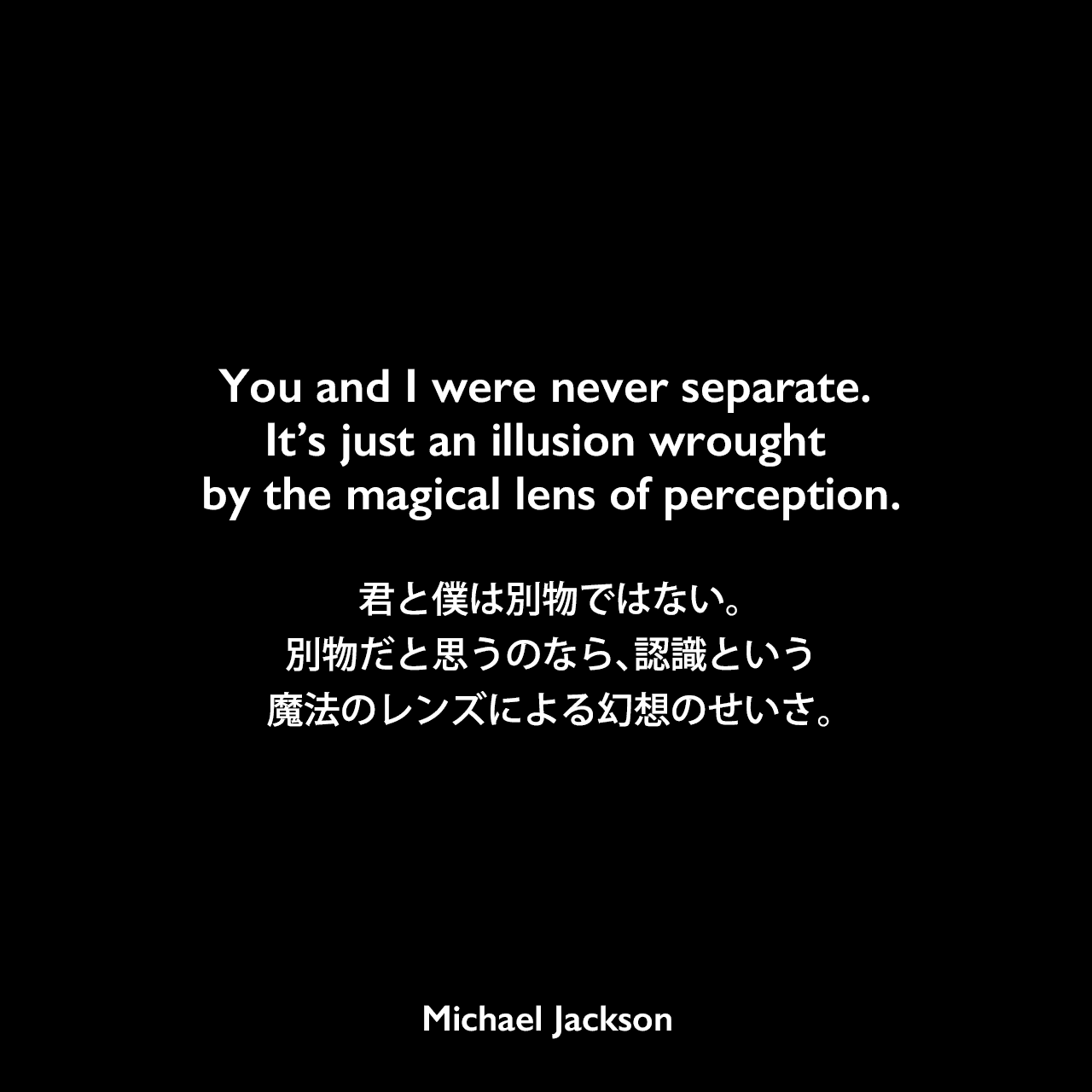 You and I were never separate. It’s just an illusion wrought by the magical lens of perception.君と僕は別物ではない。別物だと思うのなら、認識という魔法のレンズによる幻想のせいさ。Michael Jackson