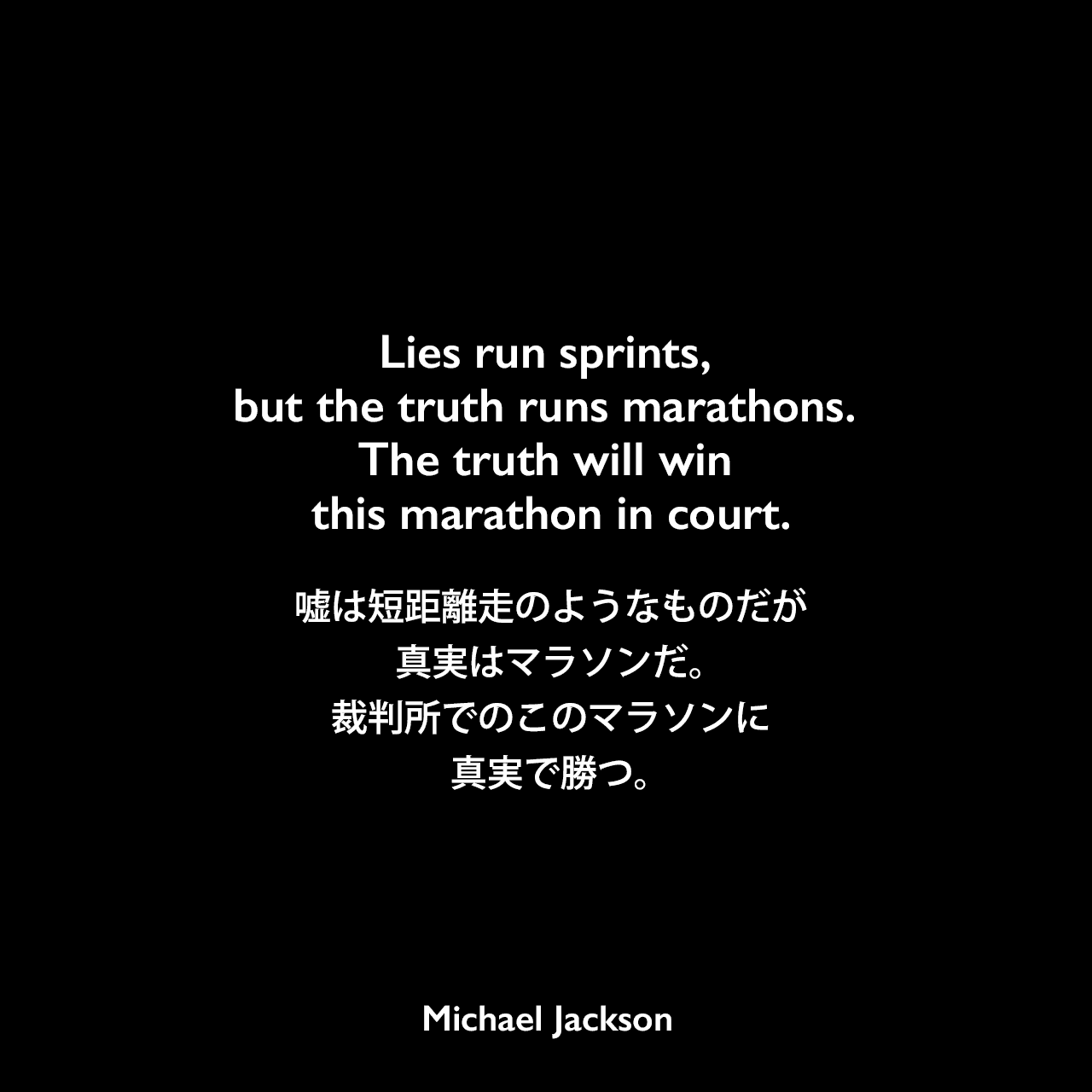 Lies run sprints, but the truth runs marathons. The truth will win this marathon in court.嘘は短距離走のようなものだが、真実はマラソンだ。裁判所でのこのマラソンに、真実で勝つ。Michael Jackson