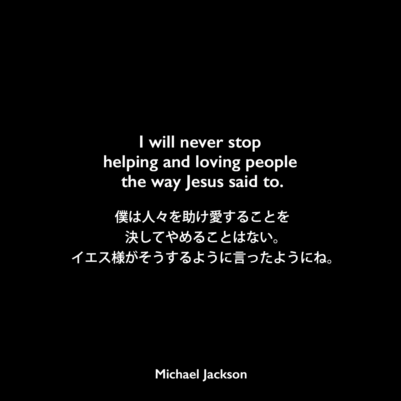 I will never stop helping and loving people the way Jesus said to.僕は人々を助け愛することを決してやめることはない。イエス様がそうするように言ったようにね。Michael Jackson