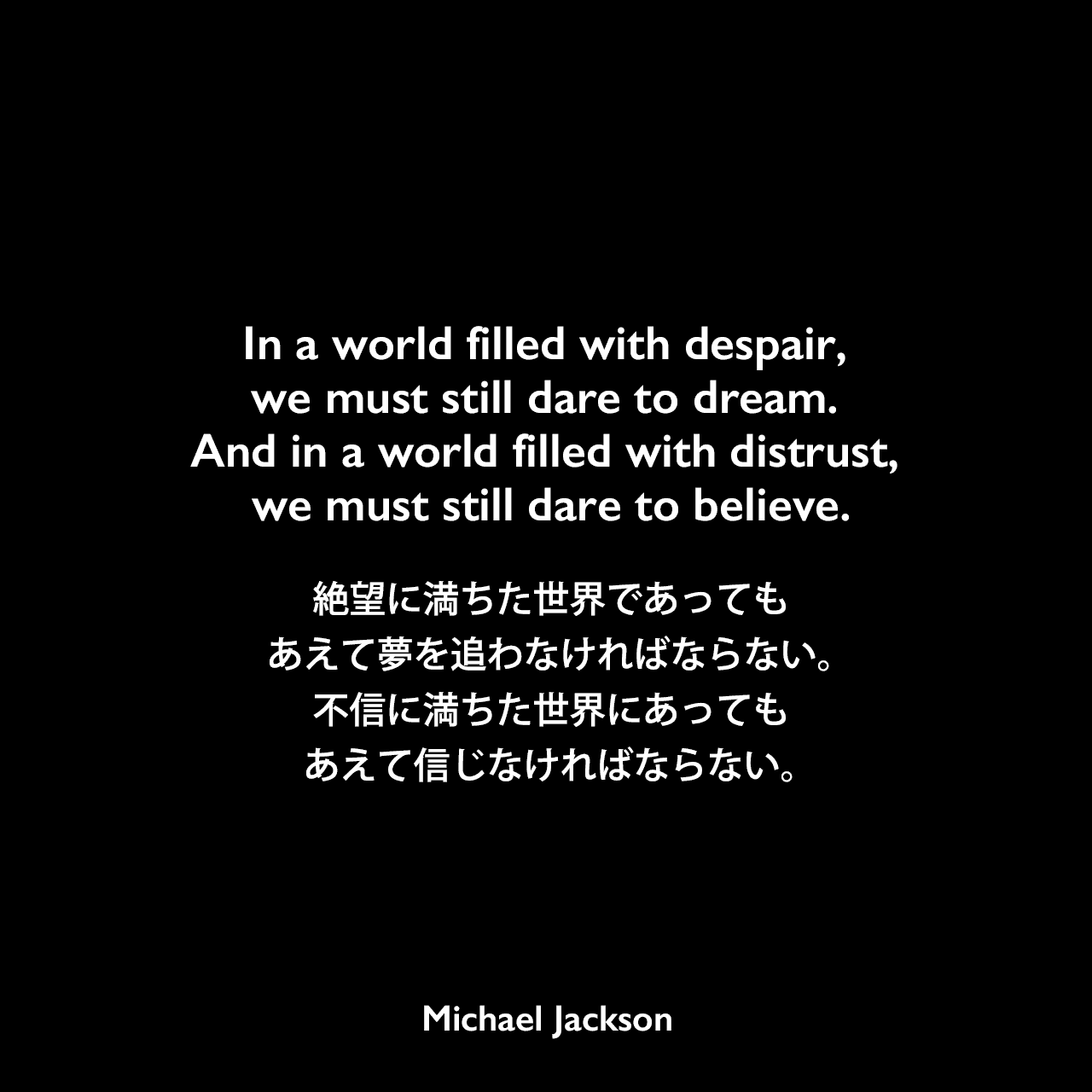 In a world filled with despair, we must still dare to dream. And in a world filled with distrust, we must still dare to believe.絶望に満ちた世界であっても、あえて夢を追わなければならない。不信に満ちた世界にあっても、あえて信じなければならない。Michael Jackson