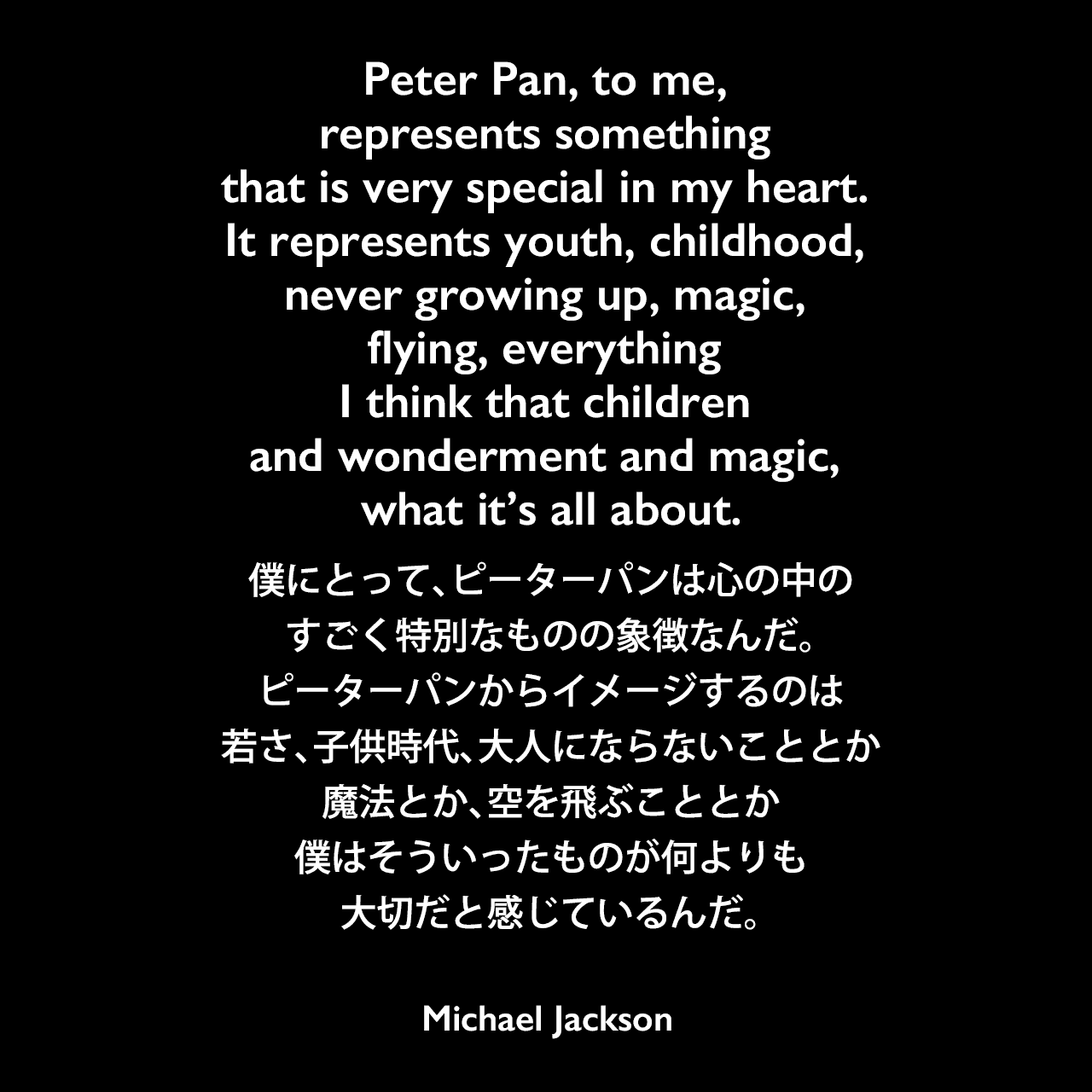 Peter Pan, to me, represents something that is very special in my heart. It represents youth, childhood, never growing up, magic, flying, everything I think that children and wonderment and magic, what it’s all about.僕にとって、ピーターパンは心の中のすごく特別なものの象徴なんだ。ピーターパンからイメージするのは若さ、子供時代、大人にならないこととか、魔法とか、空を飛ぶこととか、僕はそういったものが何よりも大切だと感じているんだ。Michael Jackson