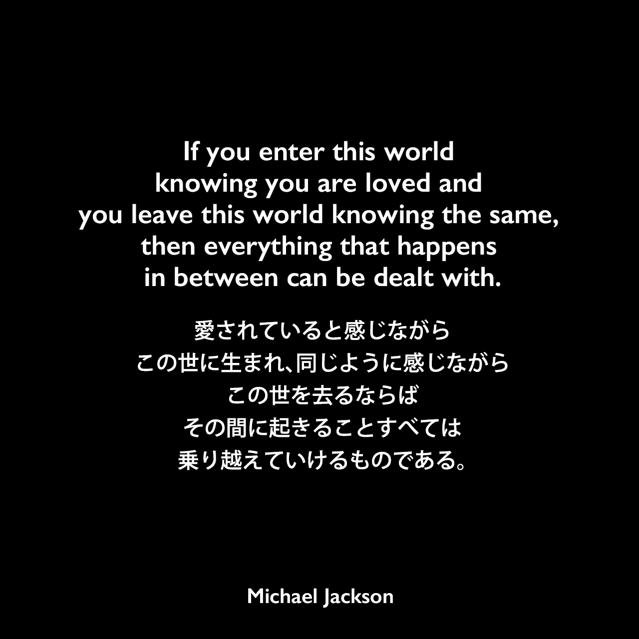 If you enter this world knowing you are loved and you leave this world knowing the same, then everything that happens in between can be dealt with.愛されていると感じながらこの世に生まれ、同じように感じながらこの世を去るならば、その間に起きることすべては乗り越えていけるものである。Michael Jackson