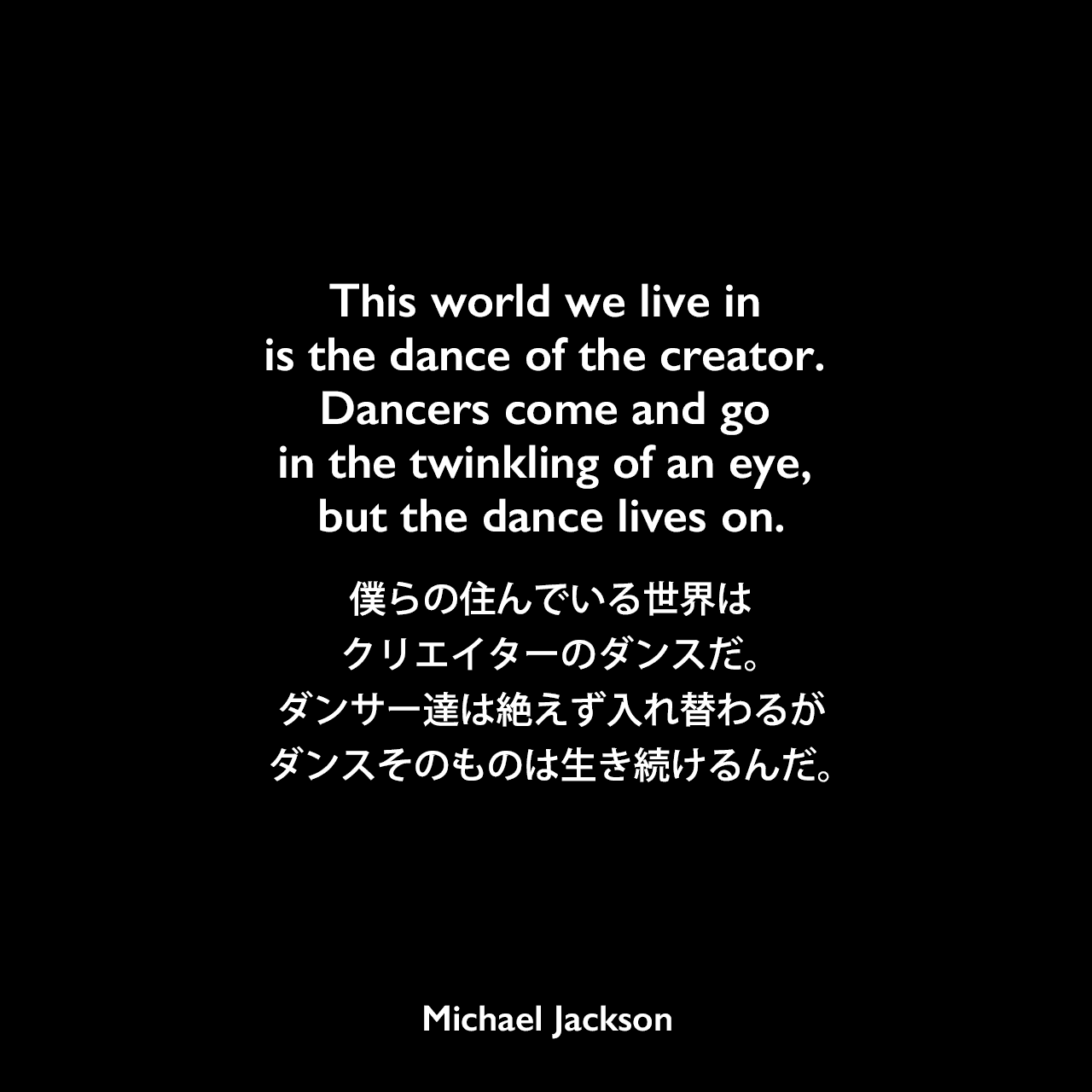 This world we live in is the dance of the creator. Dancers come and go in the twinkling of an eye, but the dance lives on.僕らの住んでいる世界は、クリエイターのダンスだ。ダンサー達は絶えず入れ替わるが、ダンスそのものは生き続けるんだ。Michael Jackson